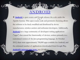 ANDROID
 Android is open source and Google releases the code under the
Apache License. This open source code and permissive licensing allows
the software to be freely modified and distributed by device
manufacturers, wireless carriers and enthusiast developers. Additionally,
Android has a large community of developers writing applications
("apps") that extend the functionality of devices, written primarily in a
customized version of the Java programming language. In October
2012, there were approximately 700,000 apps available for Android, and
the estimated number of applications downloaded from Google Play,
Android's primary app store, was 25 billion.
 