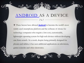 ANDROID AS A DEVICE

 These factors have allowed Android to become the world's most
widely used smartphone platform and the software of choice for
technology companies who require a low-cost, customizable,
lightweight operating system for high tech devices without developing
one from scratch. As a result, despite being primarily designed for
phones and tablets, it has seen additional applications on televisions,
games consoles and other electronics.
 