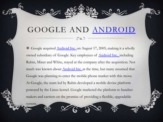 GOOGLE AND ANDROID

 Google acquired Android Inc. on August 17, 2005, making it a wholly
owned subsidiary of Google. Key employees of Android Inc., including
Rubin, Miner and White, stayed at the company after the acquisition. Not
much was known about Android Inc. at the time, but many assumed that
Google was planning to enter the mobile phone market with this move.
At Google, the team led by Rubin developed a mobile device platform
powered by the Linux kernel. Google marketed the platform to handset
makers and carriers on the promise of providing a flexible, upgradable
system.
 