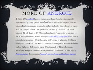 MORE OF ANDROID
 Since 2008, Android has seen numerous updates which have incrementally
improved the operating system, adding new features and fixing bugs in previous
releases. Each major release is named in alphabetical order after a dessert or sugary
treat; for example, version 1.5 Cupcake was followed by 1.6 Donut. The latest
release is 4.2 Jelly Bean. In 2010, Google launched its Nexus series of devices—a
line of smartphones and tablets running the Android operating system, and built by
a manufacturer partner. HTC collaborated with Google to release the first Nexus
smartphone, the Nexus One. The series has since been updated with newer devices,
such as the Nexus 4 phone and Nexus 10 tablet, made by LG and Samsung,
respectively. Google releases the Nexus phones and tablets to act as their flagship
Android devices, demonstrating Android's latest software and hardware features.
 