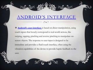 ANDROID’S INTERFACE

 Android's user interface is based on direct manipulation, using
touch inputs that loosely correspond to real-world actions, like
swiping, tapping, pinching and reverse pinching to manipulate on-
screen objects. The response to user input is designed to be
immediate and provides a fluid touch interface, often using the
vibration capabilities of the device to provide haptic feedback to the
user.
 