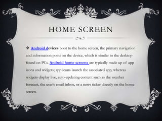 HOME SCREEN

 Android devices boot to the home screen, the primary navigation
and information point on the device, which is similar to the desktop
found on PCs. Android home screens are typically made up of app
icons and widgets; app icons launch the associated app, whereas
widgets display live, auto-updating content such as the weather
forecast, the user's email inbox, or a news ticker directly on the home
screen.
 