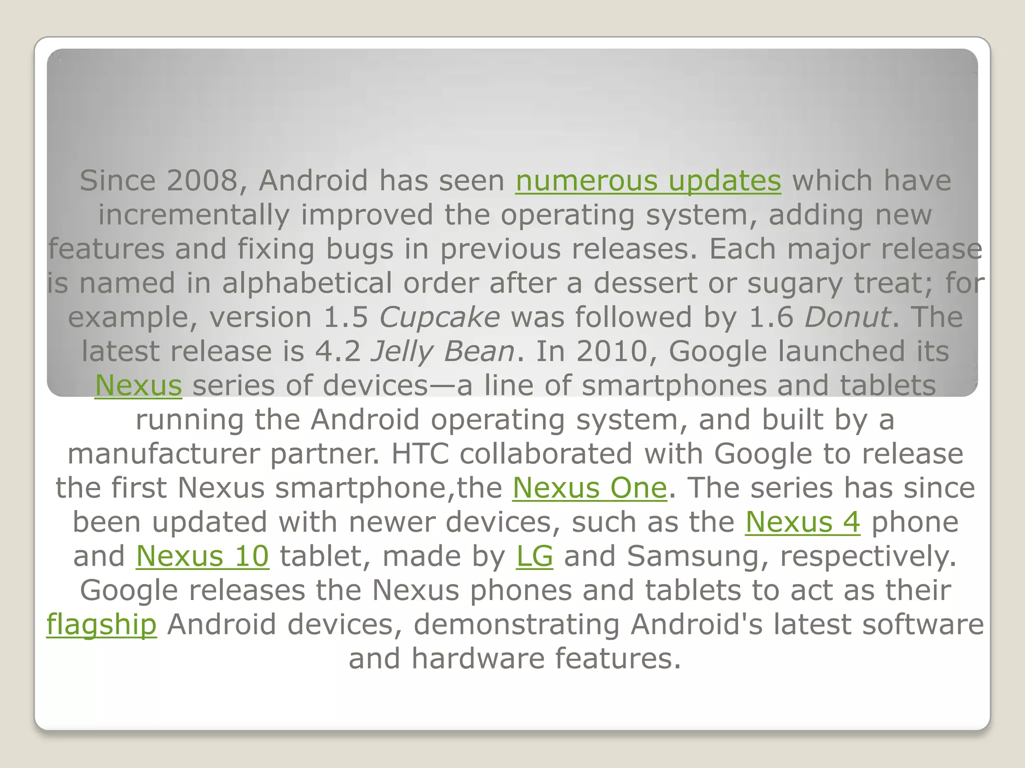 Since 2008, Android has seen numerous updates which have
     incrementally improved the operating system, adding new
features and fixing bugs in previous releases. Each major release
is named in alphabetical order after a dessert or sugary treat; for
  example, version 1.5 Cupcake was followed by 1.6 Donut. The
   latest release is 4.2 Jelly Bean. In 2010, Google launched its
    Nexus series of devices—a line of smartphones and tablets
        running the Android operating system, and built by a
  manufacturer partner. HTC collaborated with Google to release
 the first Nexus smartphone,the Nexus One. The series has since
  been updated with newer devices, such as the Nexus 4 phone
   and Nexus 10 tablet, made by LG and Samsung, respectively.
   Google releases the Nexus phones and tablets to act as their
flagship Android devices, demonstrating Android's latest software
                       and hardware features.
 