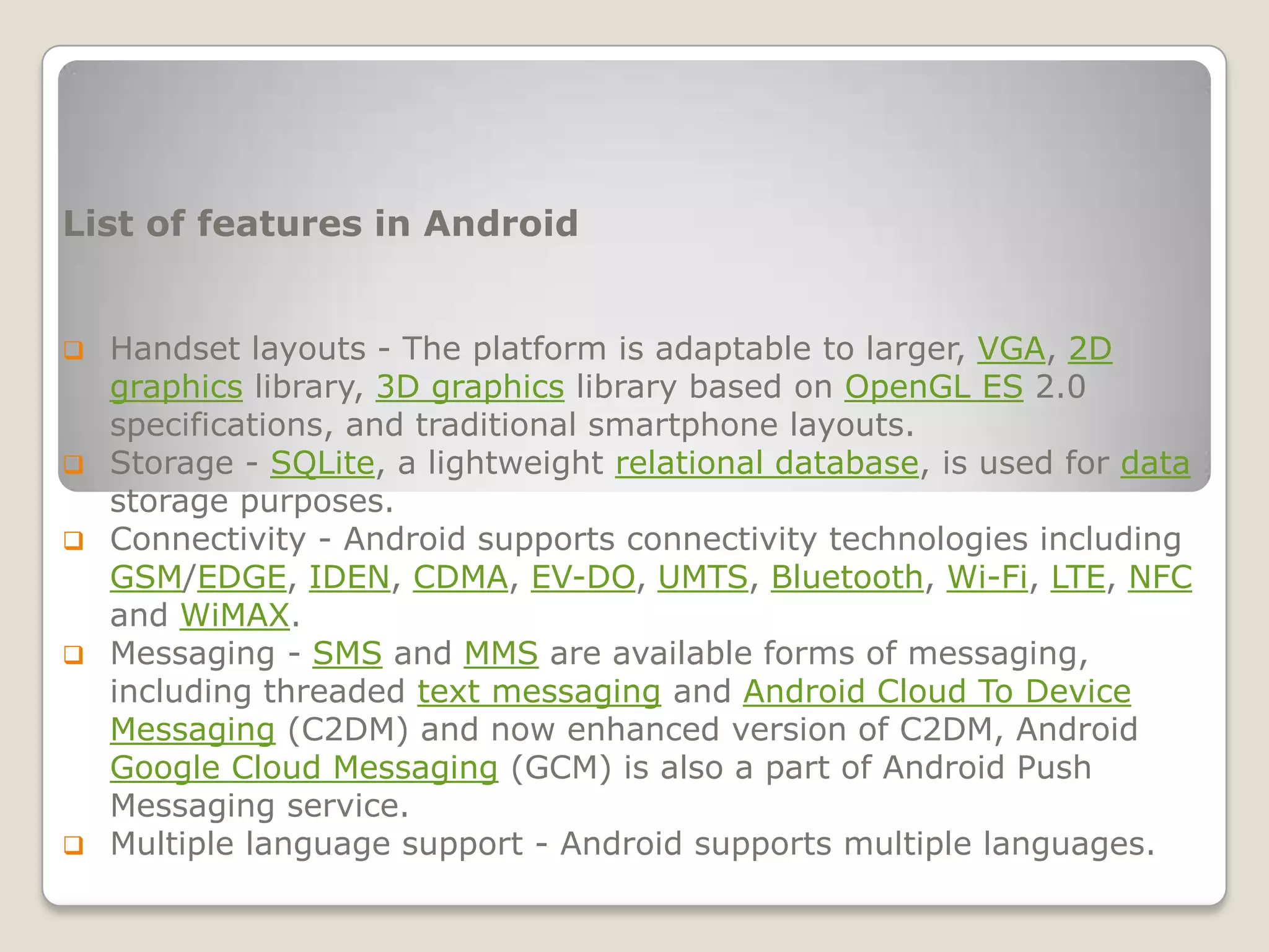 List of features in Android


   Handset layouts - The platform is adaptable to larger, VGA, 2D
    graphics library, 3D graphics library based on OpenGL ES 2.0
    specifications, and traditional smartphone layouts.
   Storage - SQLite, a lightweight relational database, is used for data
    storage purposes.
   Connectivity - Android supports connectivity technologies including
    GSM/EDGE, IDEN, CDMA, EV-DO, UMTS, Bluetooth, Wi-Fi, LTE, NFC
    and WiMAX.
   Messaging - SMS and MMS are available forms of messaging,
    including threaded text messaging and Android Cloud To Device
    Messaging (C2DM) and now enhanced version of C2DM, Android
    Google Cloud Messaging (GCM) is also a part of Android Push
    Messaging service.
   Multiple language support - Android supports multiple languages.
 