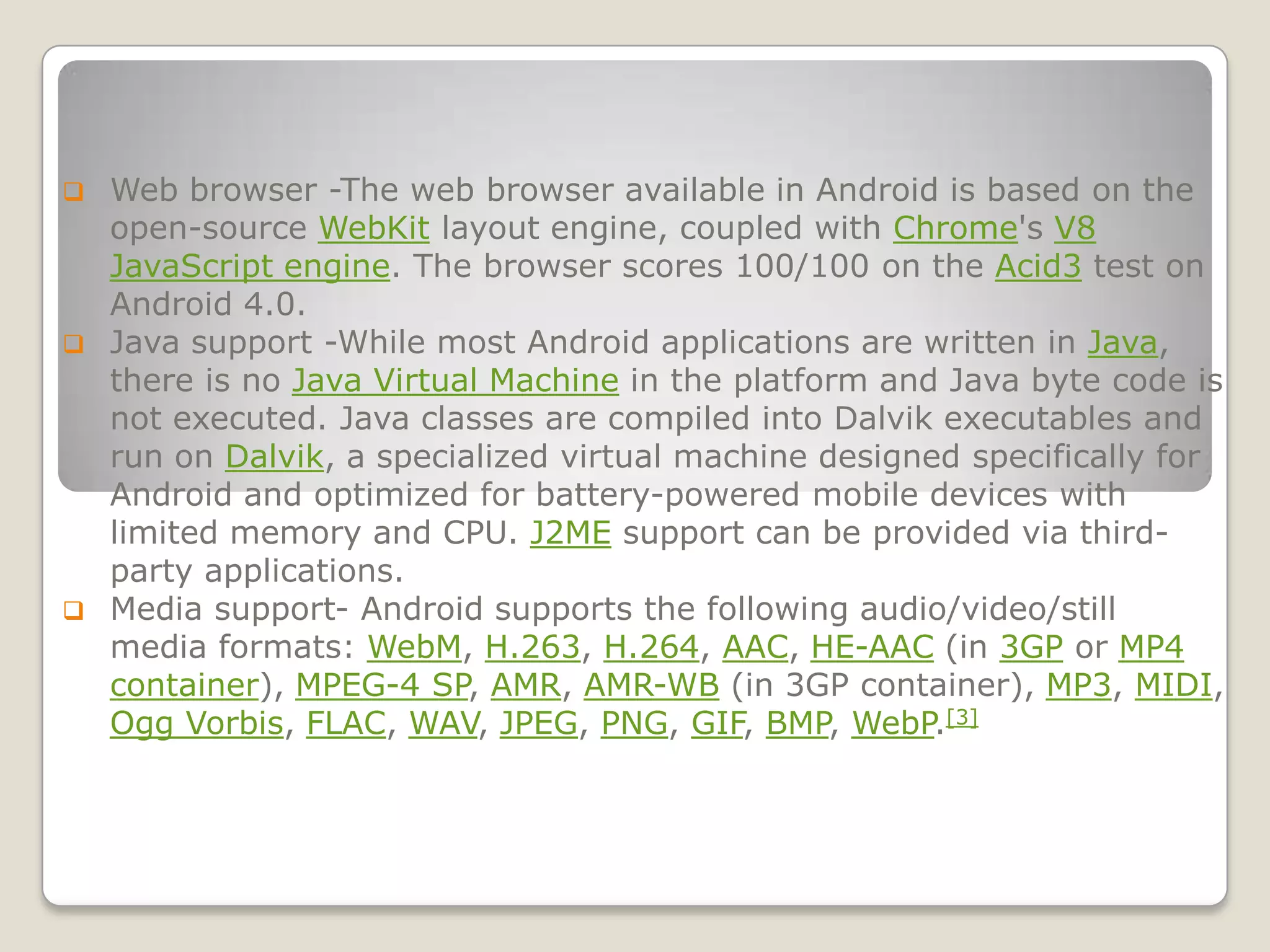  Web browser -The web browser available in Android is based on the
  open-source WebKit layout engine, coupled with Chrome's V8
  JavaScript engine. The browser scores 100/100 on the Acid3 test on
  Android 4.0.
 Java support -While most Android applications are written in Java,
  there is no Java Virtual Machine in the platform and Java byte code is
  not executed. Java classes are compiled into Dalvik executables and
  run on Dalvik, a specialized virtual machine designed specifically for
  Android and optimized for battery-powered mobile devices with
  limited memory and CPU. J2ME support can be provided via third-
  party applications.
 Media support- Android supports the following audio/video/still
  media formats: WebM, H.263, H.264, AAC, HE-AAC (in 3GP or MP4
  container), MPEG-4 SP, AMR, AMR-WB (in 3GP container), MP3, MIDI,
  Ogg Vorbis, FLAC, WAV, JPEG, PNG, GIF, BMP, WebP.[3]
 