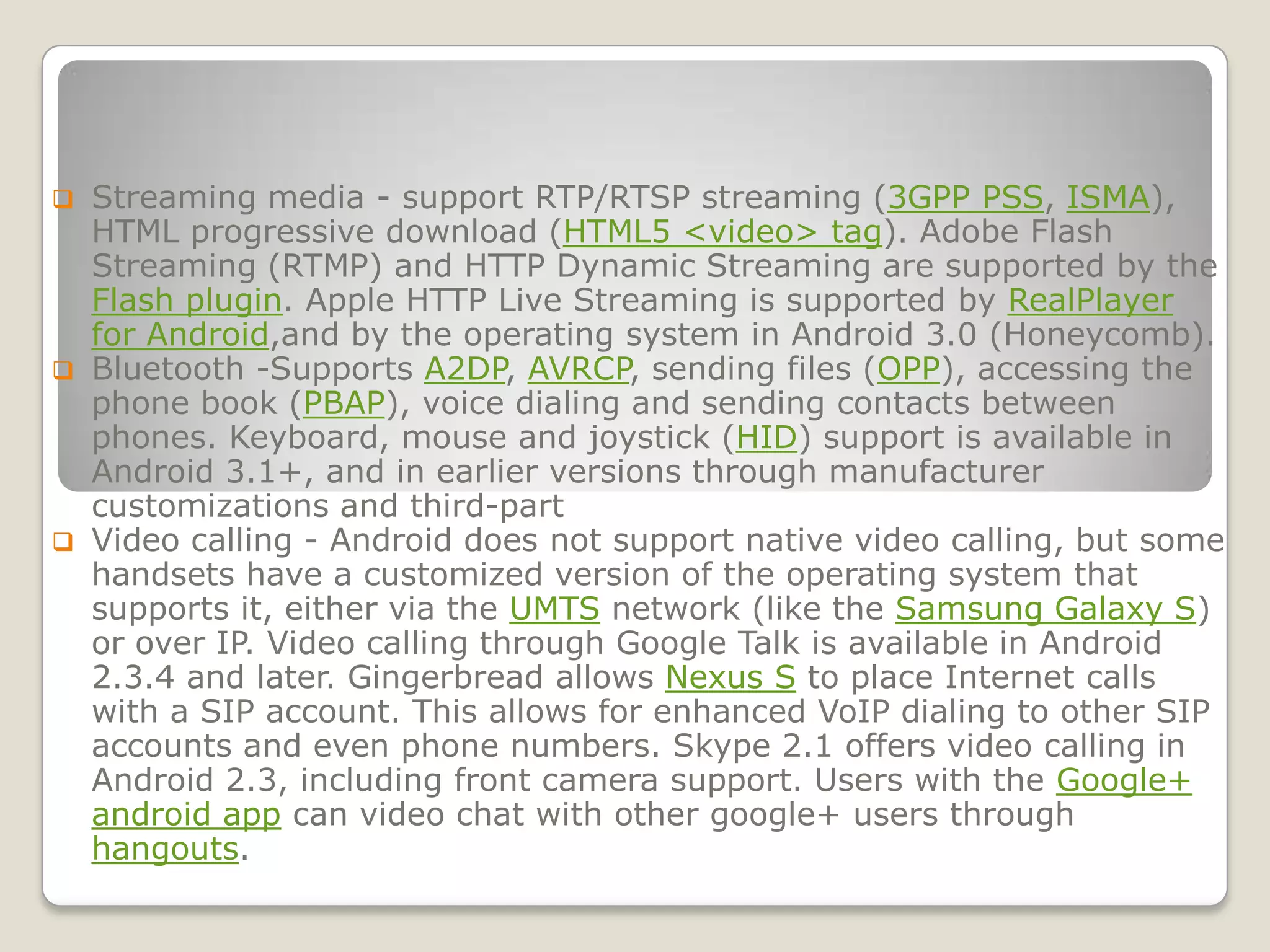  Streaming media - support RTP/RTSP streaming (3GPP PSS, ISMA),
  HTML progressive download (HTML5 <video> tag). Adobe Flash
  Streaming (RTMP) and HTTP Dynamic Streaming are supported by the
  Flash plugin. Apple HTTP Live Streaming is supported by RealPlayer
  for Android,and by the operating system in Android 3.0 (Honeycomb).
 Bluetooth -Supports A2DP, AVRCP, sending files (OPP), accessing the
  phone book (PBAP), voice dialing and sending contacts between
  phones. Keyboard, mouse and joystick (HID) support is available in
  Android 3.1+, and in earlier versions through manufacturer
  customizations and third-part
 Video calling - Android does not support native video calling, but some
  handsets have a customized version of the operating system that
  supports it, either via the UMTS network (like the Samsung Galaxy S)
  or over IP. Video calling through Google Talk is available in Android
  2.3.4 and later. Gingerbread allows Nexus S to place Internet calls
  with a SIP account. This allows for enhanced VoIP dialing to other SIP
  accounts and even phone numbers. Skype 2.1 offers video calling in
  Android 2.3, including front camera support. Users with the Google+
  android app can video chat with other google+ users through
  hangouts.
 