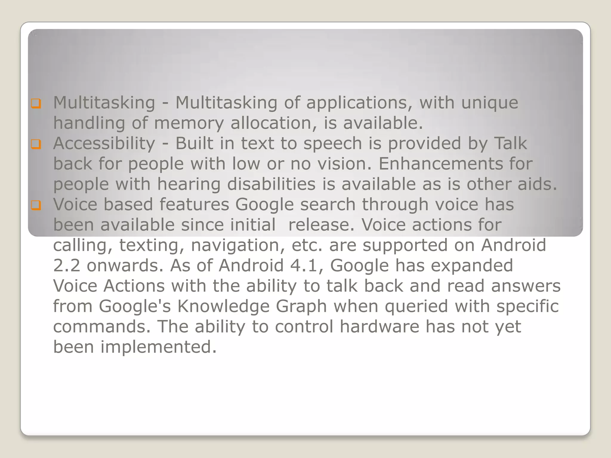    Multitasking - Multitasking of applications, with unique
    handling of memory allocation, is available.
   Accessibility - Built in text to speech is provided by Talk
    back for people with low or no vision. Enhancements for
    people with hearing disabilities is available as is other aids.
   Voice based features Google search through voice has
    been available since initial release. Voice actions for
    calling, texting, navigation, etc. are supported on Android
    2.2 onwards. As of Android 4.1, Google has expanded
    Voice Actions with the ability to talk back and read answers
    from Google's Knowledge Graph when queried with specific
    commands. The ability to control hardware has not yet
    been implemented.
 