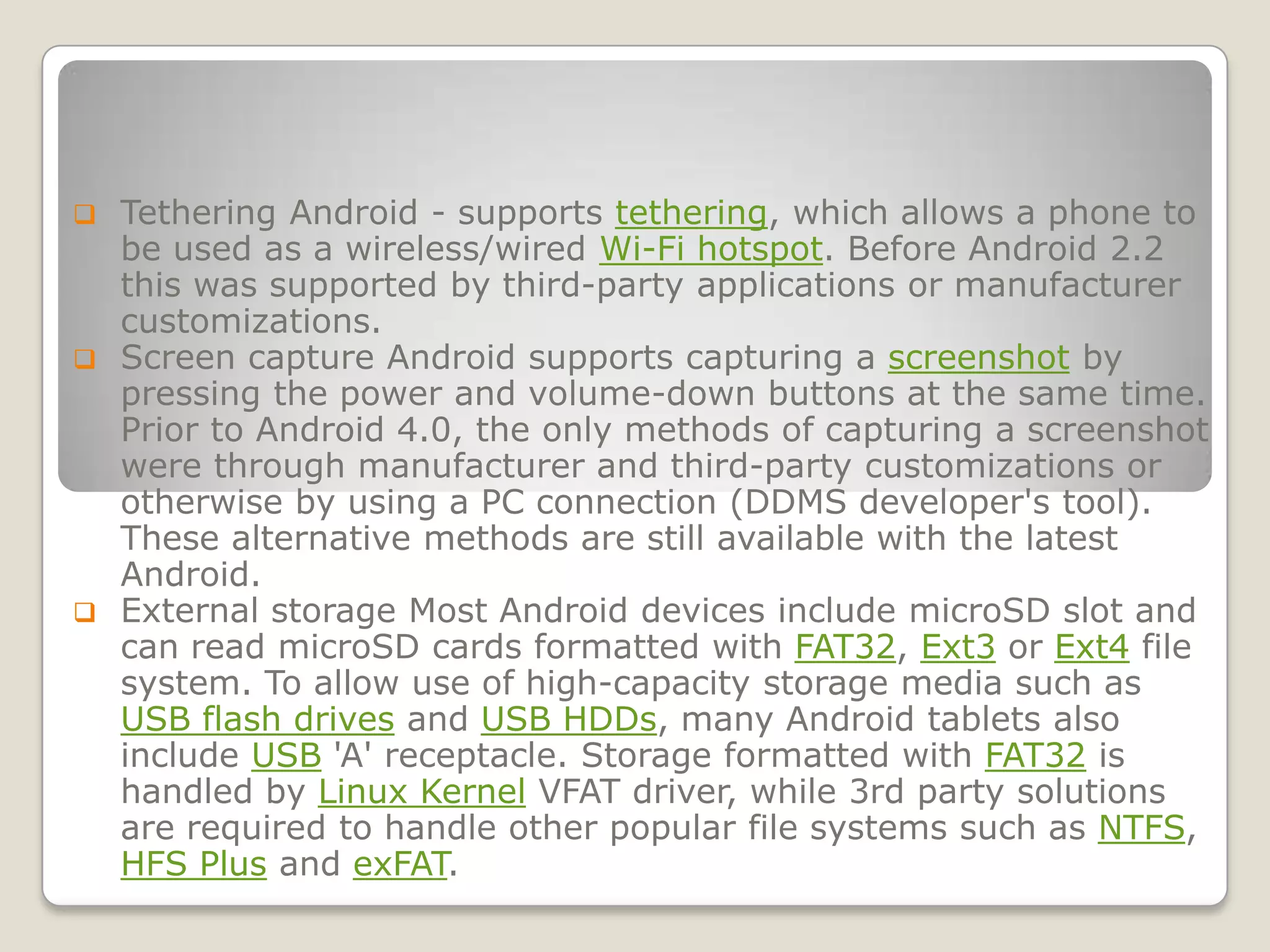  Tethering Android - supports tethering, which allows a phone to
  be used as a wireless/wired Wi-Fi hotspot. Before Android 2.2
  this was supported by third-party applications or manufacturer
  customizations.
 Screen capture Android supports capturing a screenshot by
  pressing the power and volume-down buttons at the same time.
  Prior to Android 4.0, the only methods of capturing a screenshot
  were through manufacturer and third-party customizations or
  otherwise by using a PC connection (DDMS developer's tool).
  These alternative methods are still available with the latest
  Android.
 External storage Most Android devices include microSD slot and
  can read microSD cards formatted with FAT32, Ext3 or Ext4 file
  system. To allow use of high-capacity storage media such as
  USB flash drives and USB HDDs, many Android tablets also
  include USB 'A' receptacle. Storage formatted with FAT32 is
  handled by Linux Kernel VFAT driver, while 3rd party solutions
  are required to handle other popular file systems such as NTFS,
  HFS Plus and exFAT.
 