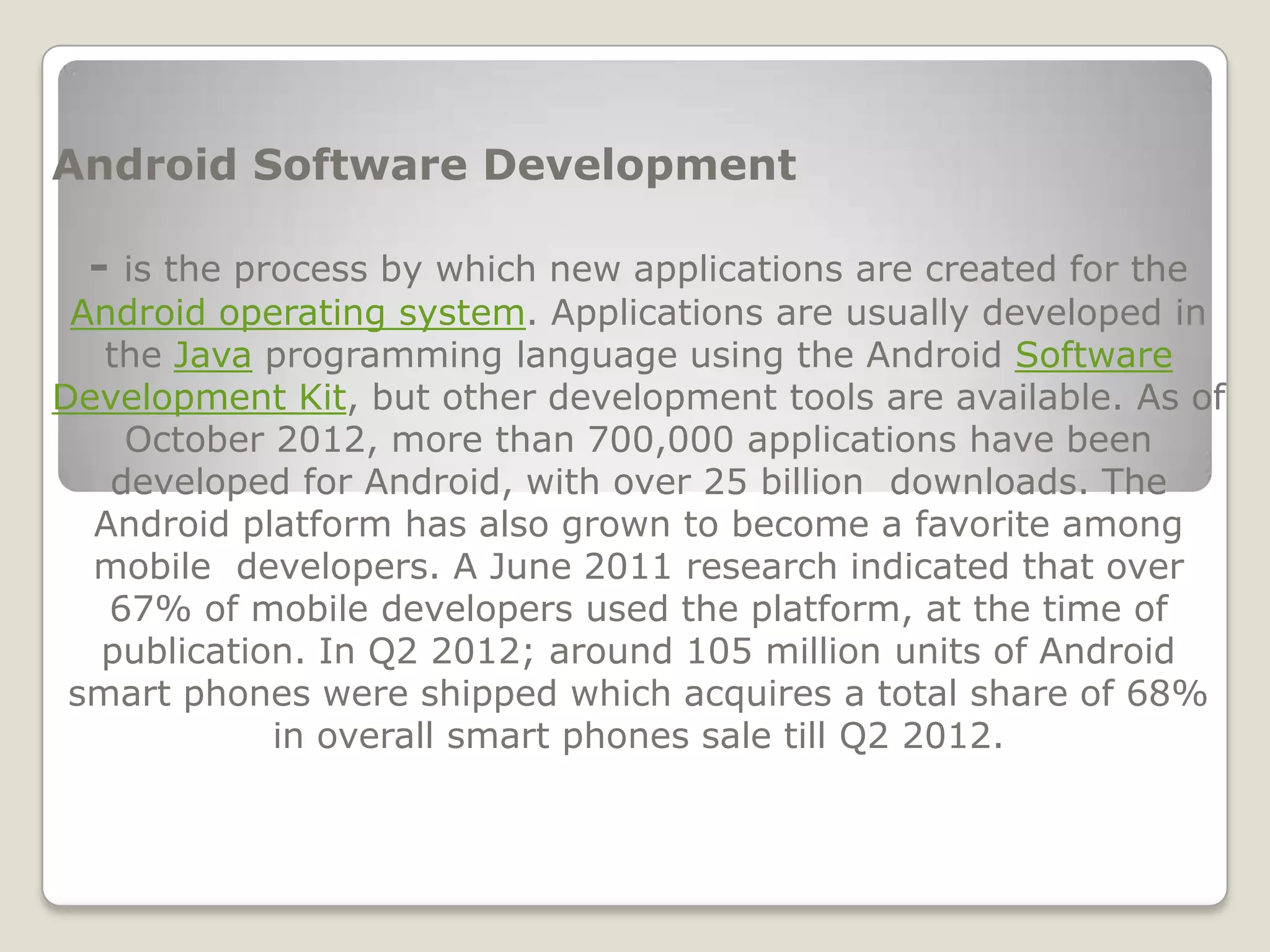 Android Software Development

  - is the process by which new applications are created for the
 Android operating system. Applications are usually developed in
   the Java programming language using the Android Software
Development Kit, but other development tools are available. As of
    October 2012, more than 700,000 applications have been
   developed for Android, with over 25 billion downloads. The
  Android platform has also grown to become a favorite among
  mobile developers. A June 2011 research indicated that over
   67% of mobile developers used the platform, at the time of
  publication. In Q2 2012; around 105 million units of Android
 smart phones were shipped which acquires a total share of 68%
            in overall smart phones sale till Q2 2012.
 