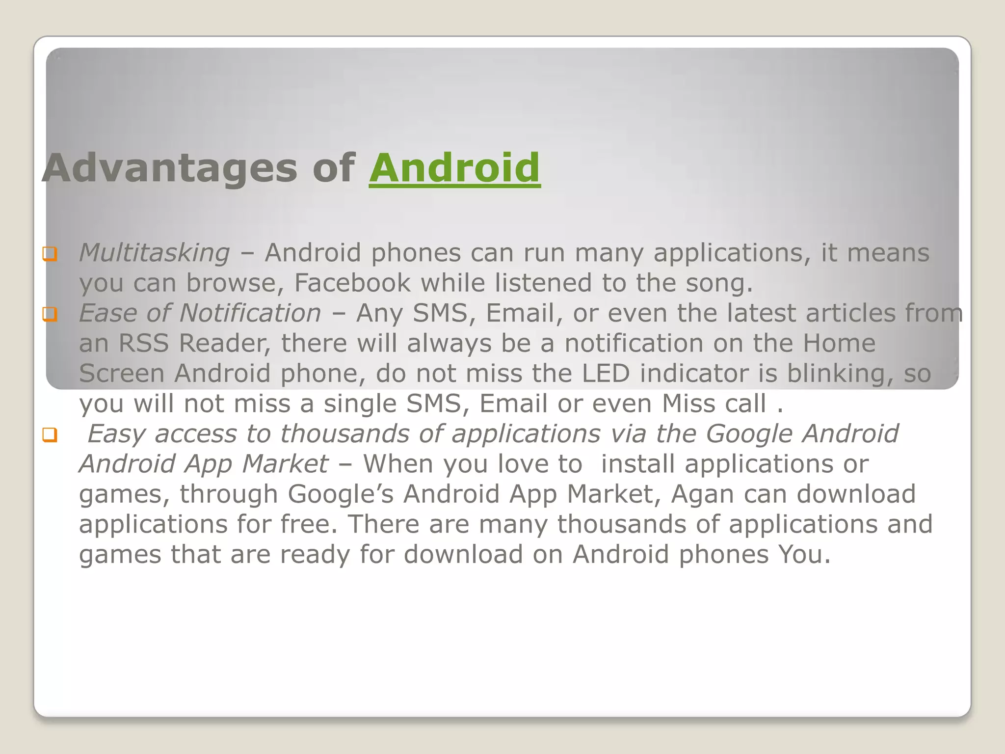 Advantages of Android

 Multitasking – Android phones can run many applications, it means
  you can browse, Facebook while listened to the song.
 Ease of Notification – Any SMS, Email, or even the latest articles from
  an RSS Reader, there will always be a notification on the Home
  Screen Android phone, do not miss the LED indicator is blinking, so
  you will not miss a single SMS, Email or even Miss call .
 Easy access to thousands of applications via the Google Android
  Android App Market – When you love to install applications or
  games, through Google’s Android App Market, Agan can download
  applications for free. There are many thousands of applications and
  games that are ready for download on Android phones You.
 