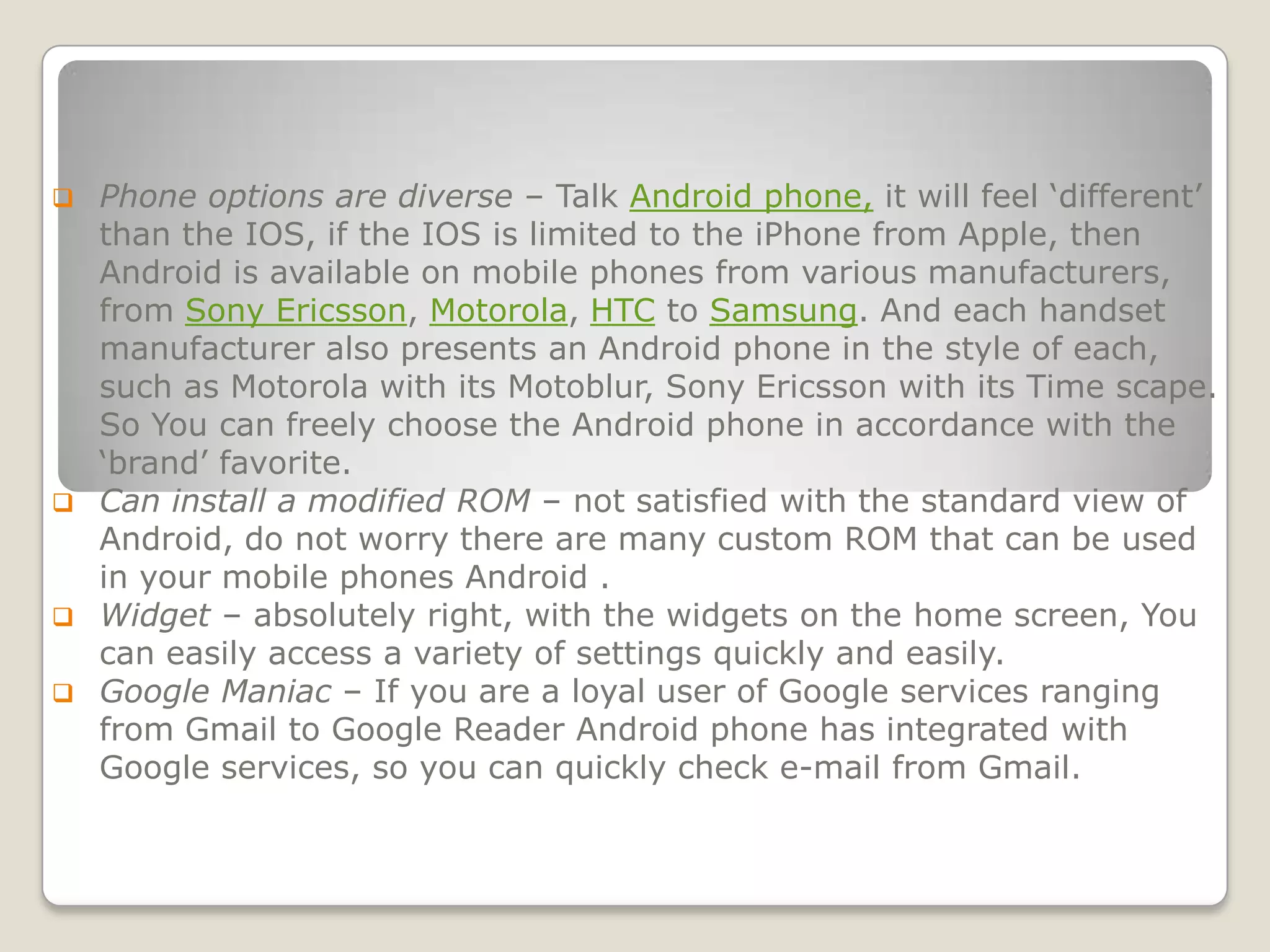  Phone options are diverse – Talk Android phone, it will feel ‘different’
  than the IOS, if the IOS is limited to the iPhone from Apple, then
  Android is available on mobile phones from various manufacturers,
  from Sony Ericsson, Motorola, HTC to Samsung. And each handset
  manufacturer also presents an Android phone in the style of each,
  such as Motorola with its Motoblur, Sony Ericsson with its Time scape.
  So You can freely choose the Android phone in accordance with the
  ‘brand’ favorite.
 Can install a modified ROM – not satisfied with the standard view of
  Android, do not worry there are many custom ROM that can be used
  in your mobile phones Android .
 Widget – absolutely right, with the widgets on the home screen, You
  can easily access a variety of settings quickly and easily.
 Google Maniac – If you are a loyal user of Google services ranging
  from Gmail to Google Reader Android phone has integrated with
  Google services, so you can quickly check e-mail from Gmail.
 