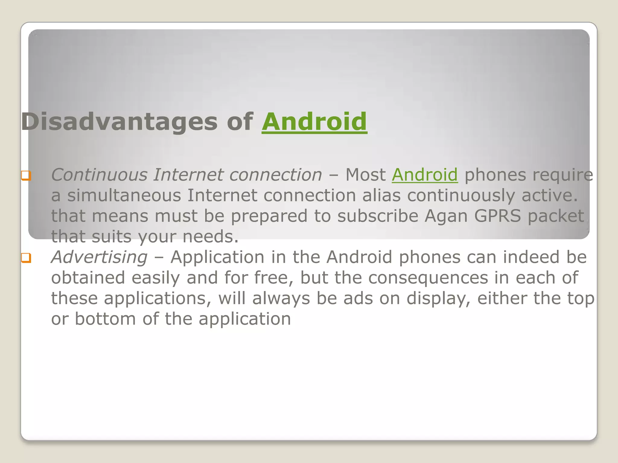 Disadvantages of Android

   Continuous Internet connection – Most Android phones require
    a simultaneous Internet connection alias continuously active.
    that means must be prepared to subscribe Agan GPRS packet
    that suits your needs.
   Advertising – Application in the Android phones can indeed be
    obtained easily and for free, but the consequences in each of
    these applications, will always be ads on display, either the top
    or bottom of the application
 