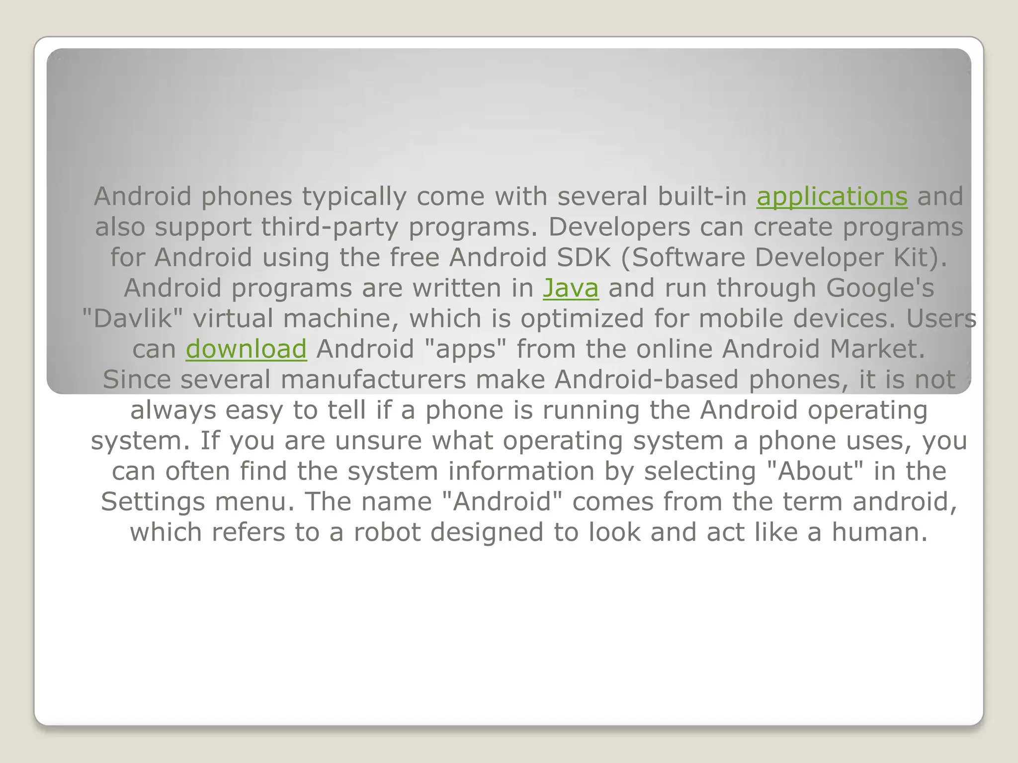 Android phones typically come with several built-in applications and
 also support third-party programs. Developers can create programs
   for Android using the free Android SDK (Software Developer Kit).
    Android programs are written in Java and run through Google's
"Davlik" virtual machine, which is optimized for mobile devices. Users
     can download Android "apps" from the online Android Market.
  Since several manufacturers make Android-based phones, it is not
     always easy to tell if a phone is running the Android operating
 system. If you are unsure what operating system a phone uses, you
   can often find the system information by selecting "About" in the
  Settings menu. The name "Android" comes from the term android,
     which refers to a robot designed to look and act like a human.
 