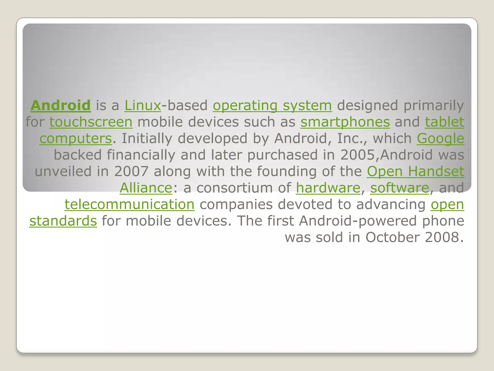 Android is a Linux-based operating system designed primarily
for touchscreen mobile devices such as smartphones and tablet
   computers. Initially developed by Android, Inc., which Google
     backed financially and later purchased in 2005,Android was
  unveiled in 2007 along with the founding of the Open Handset
               Alliance: a consortium of hardware, software, and
      telecommunication companies devoted to advancing open
 standards for mobile devices. The first Android-powered phone
                                       was sold in October 2008.
 