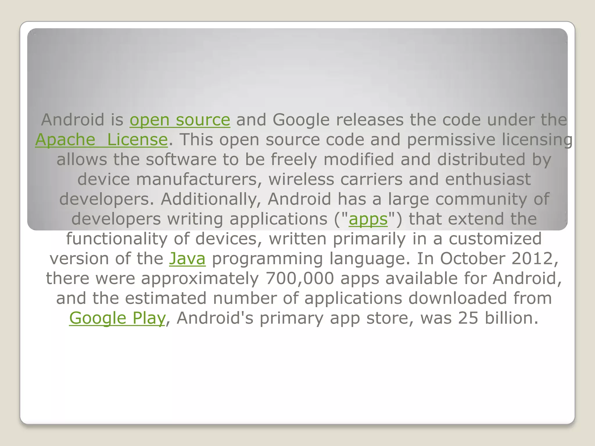 Android is open source and Google releases the code under the
Apache License. This open source code and permissive licensing
   allows the software to be freely modified and distributed by
      device manufacturers, wireless carriers and enthusiast
   developers. Additionally, Android has a large community of
     developers writing applications ("apps") that extend the
    functionality of devices, written primarily in a customized
  version of the Java programming language. In October 2012,
 there were approximately 700,000 apps available for Android,
   and the estimated number of applications downloaded from
     Google Play, Android's primary app store, was 25 billion.
 