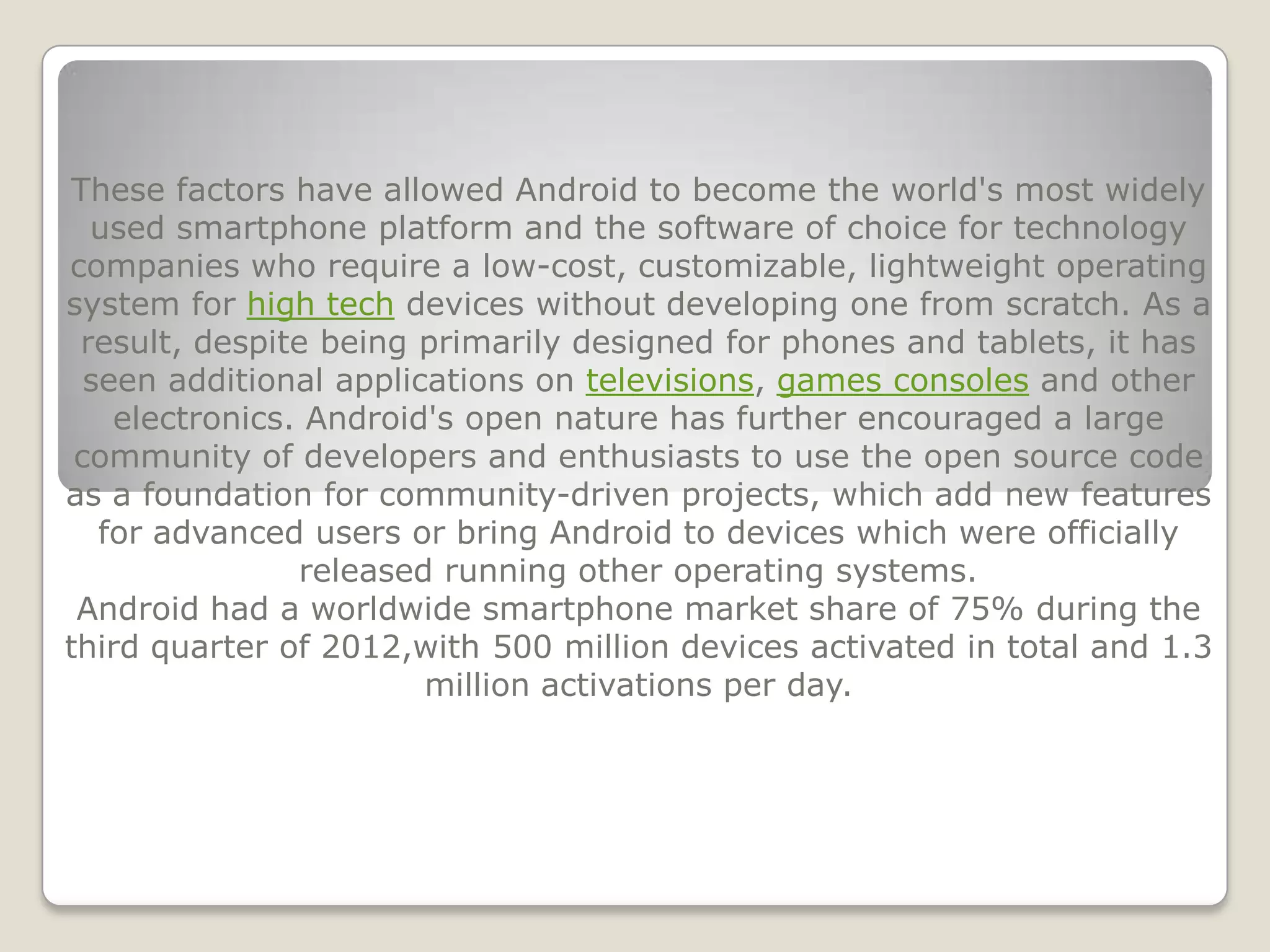 These factors have allowed Android to become the world's most widely
  used smartphone platform and the software of choice for technology
companies who require a low-cost, customizable, lightweight operating
system for high tech devices without developing one from scratch. As a
 result, despite being primarily designed for phones and tablets, it has
  seen additional applications on televisions, games consoles and other
    electronics. Android's open nature has further encouraged a large
 community of developers and enthusiasts to use the open source code
as a foundation for community-driven projects, which add new features
   for advanced users or bring Android to devices which were officially
                released running other operating systems.
 Android had a worldwide smartphone market share of 75% during the
third quarter of 2012,with 500 million devices activated in total and 1.3
                        million activations per day.
 