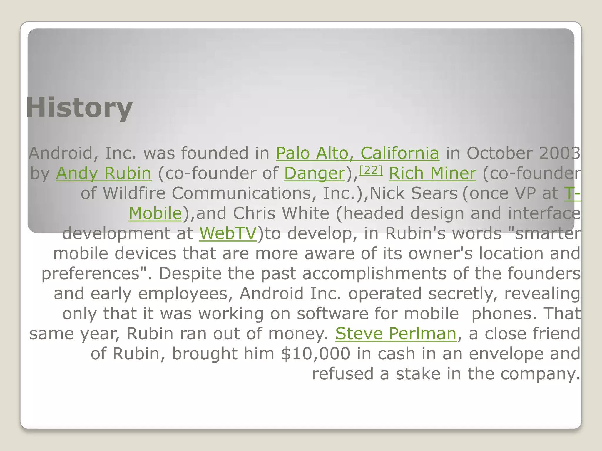 History
Android, Inc. was founded in Palo Alto, California in October 2003
by Andy Rubin (co-founder of Danger),[22] Rich Miner (co-founder
      of Wildfire Communications, Inc.),Nick Sears (once VP at T-
            Mobile),and Chris White (headed design and interface
    development at WebTV)to develop, in Rubin's words "smarter
  mobile devices that are more aware of its owner's location and
 preferences". Despite the past accomplishments of the founders
   and early employees, Android Inc. operated secretly, revealing
    only that it was working on software for mobile phones. That
same year, Rubin ran out of money. Steve Perlman, a close friend
       of Rubin, brought him $10,000 in cash in an envelope and
                                  refused a stake in the company.
 