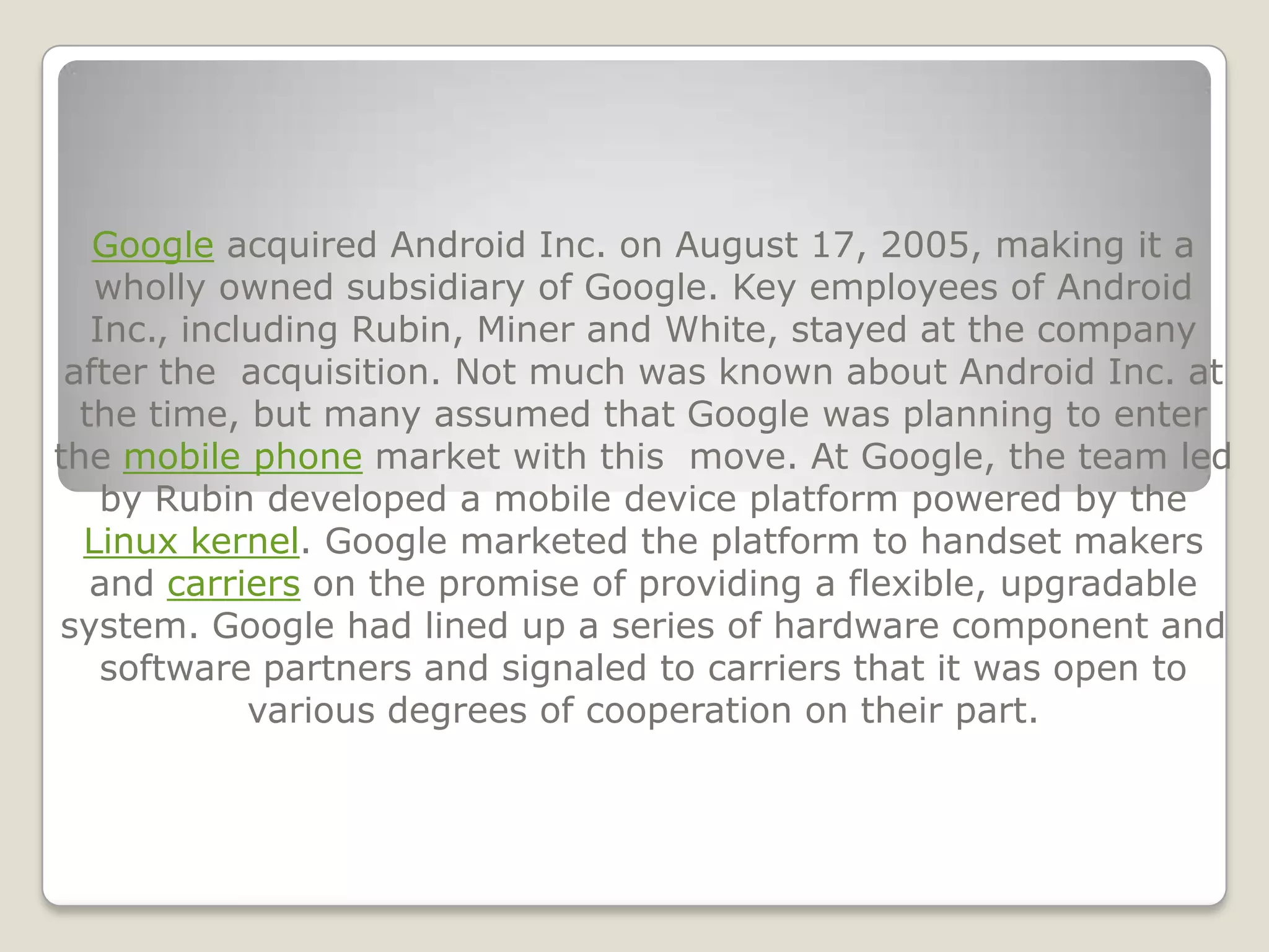 Google acquired Android Inc. on August 17, 2005, making it a
   wholly owned subsidiary of Google. Key employees of Android
   Inc., including Rubin, Miner and White, stayed at the company
 after the acquisition. Not much was known about Android Inc. at
  the time, but many assumed that Google was planning to enter
the mobile phone market with this move. At Google, the team led
    by Rubin developed a mobile device platform powered by the
  Linux kernel. Google marketed the platform to handset makers
   and carriers on the promise of providing a flexible, upgradable
system. Google had lined up a series of hardware component and
    software partners and signaled to carriers that it was open to
             various degrees of cooperation on their part.
 