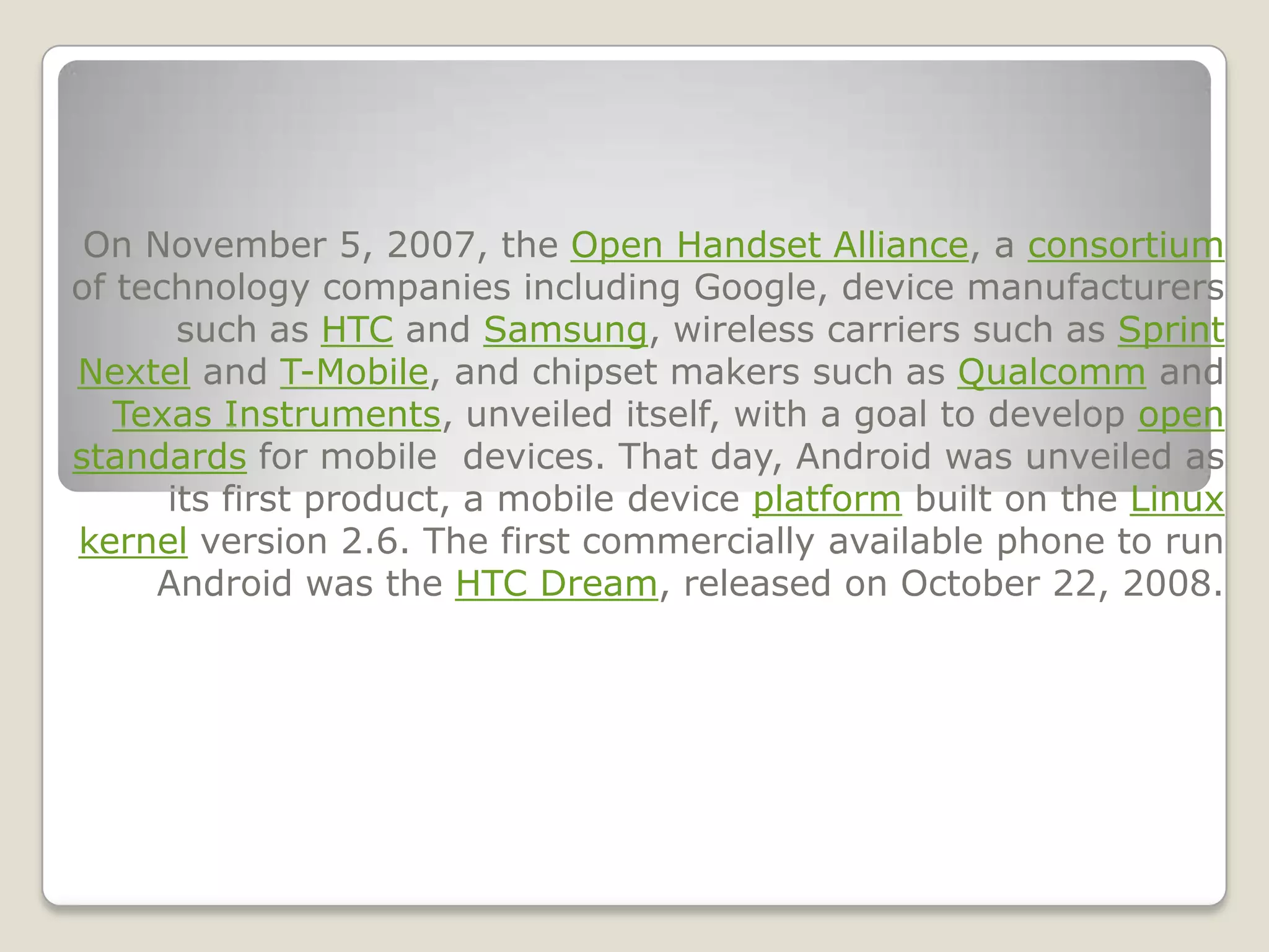 On November 5, 2007, the Open Handset Alliance, a consortium
of technology companies including Google, device manufacturers
       such as HTC and Samsung, wireless carriers such as Sprint
Nextel and T-Mobile, and chipset makers such as Qualcomm and
   Texas Instruments, unveiled itself, with a goal to develop open
standards for mobile devices. That day, Android was unveiled as
      its first product, a mobile device platform built on the Linux
kernel version 2.6. The first commercially available phone to run
     Android was the HTC Dream, released on October 22, 2008.
 
