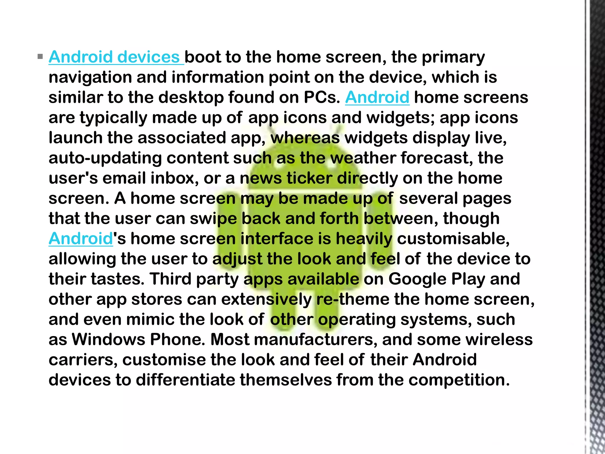  Android devices boot to the home screen, the primary
  navigation and information point on the device, which is
  similar to the desktop found on PCs. Android home screens
  are typically made up of app icons and widgets; app icons
  launch the associated app, whereas widgets display live,
  auto-updating content such as the weather forecast, the
  user's email inbox, or a news ticker directly on the home
  screen. A home screen may be made up of several pages
  that the user can swipe back and forth between, though
  Android's home screen interface is heavily customisable,
  allowing the user to adjust the look and feel of the device to
  their tastes. Third party apps available on Google Play and
  other app stores can extensively re-theme the home screen,
  and even mimic the look of other operating systems, such
  as Windows Phone. Most manufacturers, and some wireless
  carriers, customise the look and feel of their Android
  devices to differentiate themselves from the competition.
 
