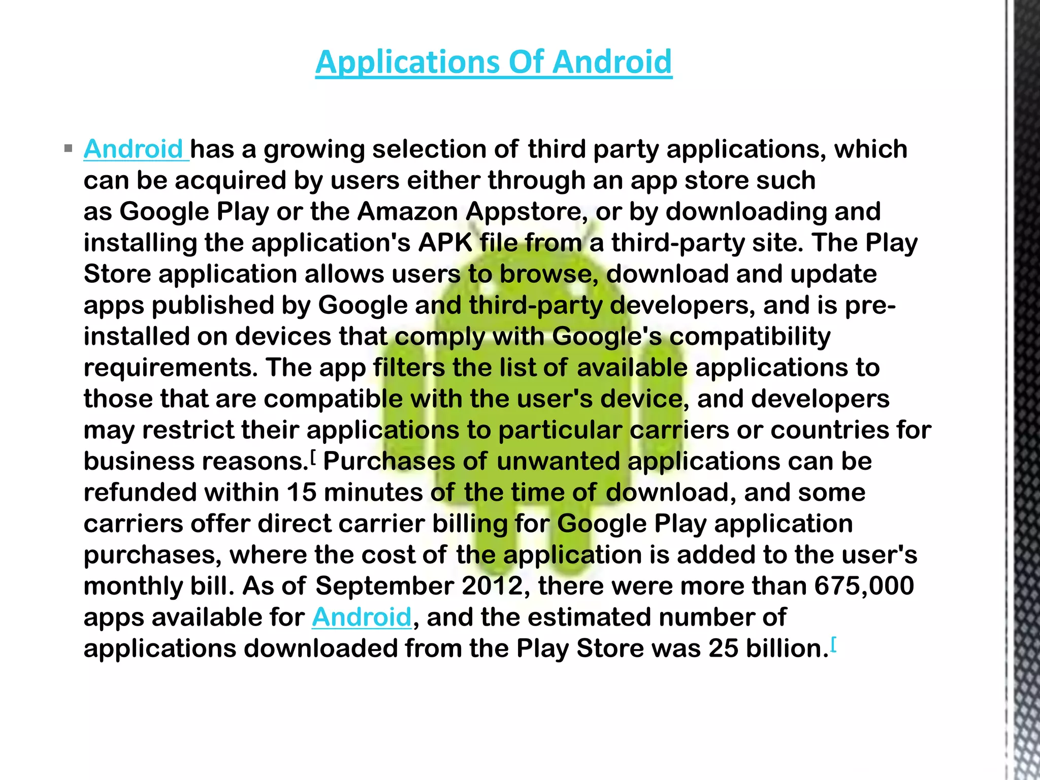 Applications Of Android

 Android has a growing selection of third party applications, which
  can be acquired by users either through an app store such
  as Google Play or the Amazon Appstore, or by downloading and
  installing the application's APK file from a third-party site. The Play
  Store application allows users to browse, download and update
  apps published by Google and third-party developers, and is pre-
  installed on devices that comply with Google's compatibility
  requirements. The app filters the list of available applications to
  those that are compatible with the user's device, and developers
  may restrict their applications to particular carriers or countries for
  business reasons.[ Purchases of unwanted applications can be
  refunded within 15 minutes of the time of download, and some
  carriers offer direct carrier billing for Google Play application
  purchases, where the cost of the application is added to the user's
  monthly bill. As of September 2012, there were more than 675,000
  apps available for Android, and the estimated number of
  applications downloaded from the Play Store was 25 billion.[
 