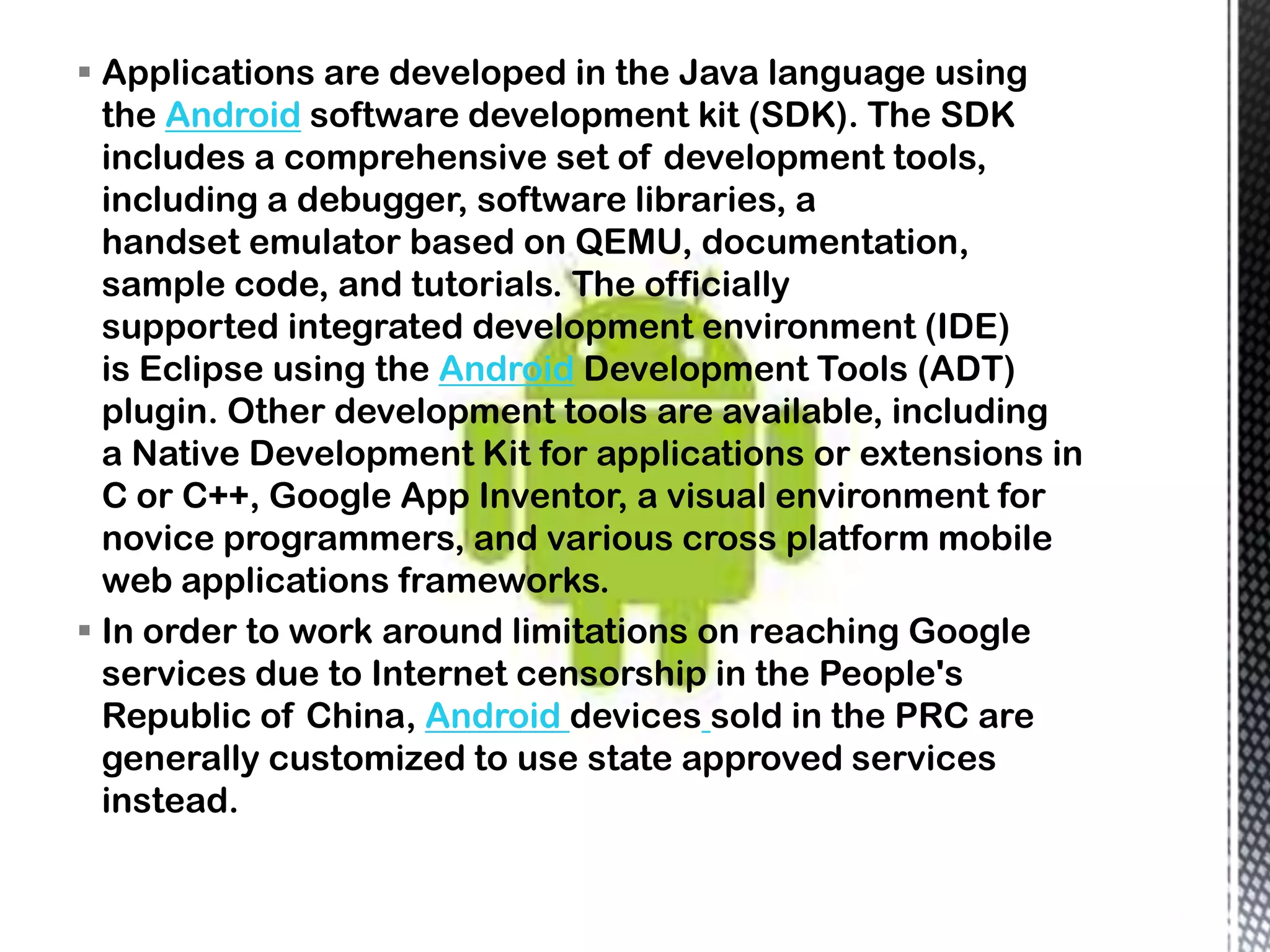  Applications are developed in the Java language using
  the Android software development kit (SDK). The SDK
  includes a comprehensive set of development tools,
  including a debugger, software libraries, a
  handset emulator based on QEMU, documentation,
  sample code, and tutorials. The officially
  supported integrated development environment (IDE)
  is Eclipse using the Android Development Tools (ADT)
  plugin. Other development tools are available, including
  a Native Development Kit for applications or extensions in
  C or C++, Google App Inventor, a visual environment for
  novice programmers, and various cross platform mobile
  web applications frameworks.
 In order to work around limitations on reaching Google
  services due to Internet censorship in the People's
  Republic of China, Android devices sold in the PRC are
  generally customized to use state approved services
  instead.
 