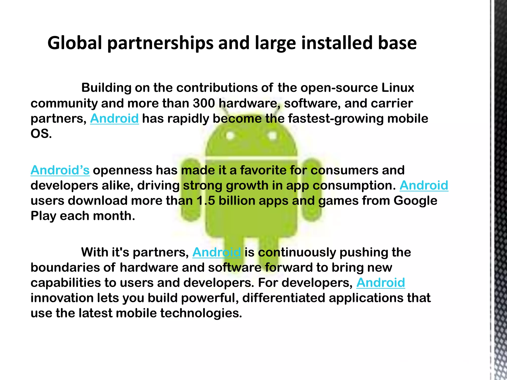 Building on the contributions of the open-source Linux
community and more than 300 hardware, software, and carrier
partners, Android has rapidly become the fastest-growing mobile
OS.

Android’s openness has made it a favorite for consumers and
developers alike, driving strong growth in app consumption. Android
users download more than 1.5 billion apps and games from Google
Play each month.

         With it's partners, Android is continuously pushing the
boundaries of hardware and software forward to bring new
capabilities to users and developers. For developers, Android
innovation lets you build powerful, differentiated applications that
use the latest mobile technologies.
 