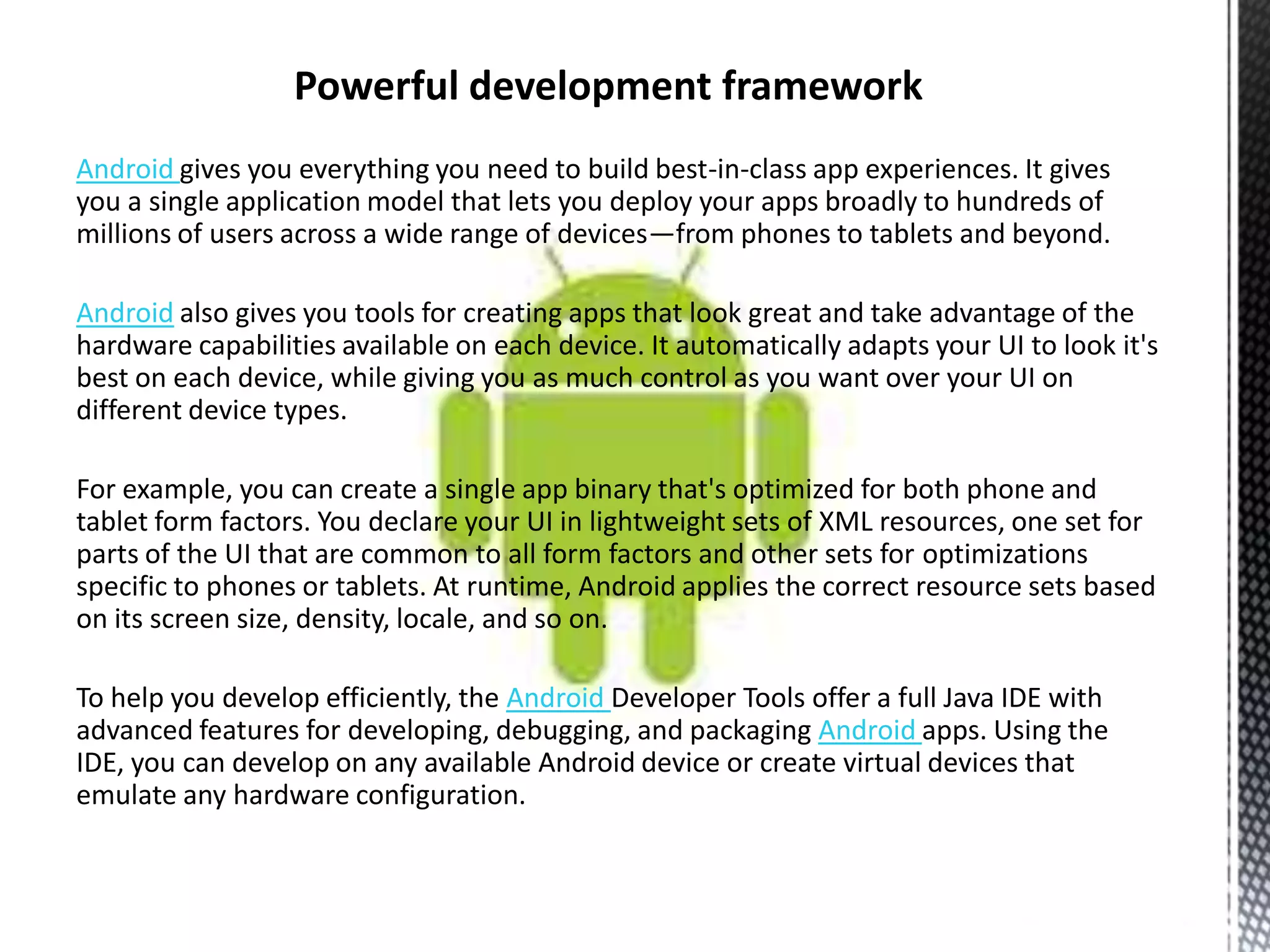 Android gives you everything you need to build best-in-class app experiences. It gives
you a single application model that lets you deploy your apps broadly to hundreds of
millions of users across a wide range of devices—from phones to tablets and beyond.

Android also gives you tools for creating apps that look great and take advantage of the
hardware capabilities available on each device. It automatically adapts your UI to look it's
best on each device, while giving you as much control as you want over your UI on
different device types.

For example, you can create a single app binary that's optimized for both phone and
tablet form factors. You declare your UI in lightweight sets of XML resources, one set for
parts of the UI that are common to all form factors and other sets for optimizations
specific to phones or tablets. At runtime, Android applies the correct resource sets based
on its screen size, density, locale, and so on.

To help you develop efficiently, the Android Developer Tools offer a full Java IDE with
advanced features for developing, debugging, and packaging Android apps. Using the
IDE, you can develop on any available Android device or create virtual devices that
emulate any hardware configuration.
 