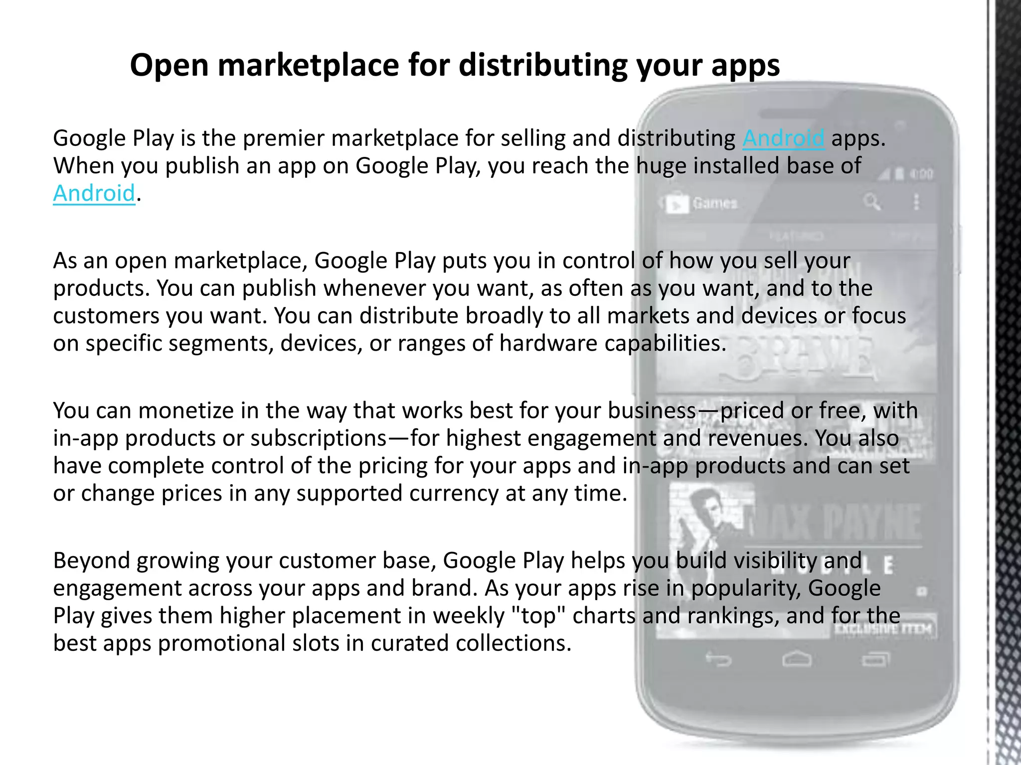 Google Play is the premier marketplace for selling and distributing Android apps.
When you publish an app on Google Play, you reach the huge installed base of
Android.

As an open marketplace, Google Play puts you in control of how you sell your
products. You can publish whenever you want, as often as you want, and to the
customers you want. You can distribute broadly to all markets and devices or focus
on specific segments, devices, or ranges of hardware capabilities.

You can monetize in the way that works best for your business—priced or free, with
in-app products or subscriptions—for highest engagement and revenues. You also
have complete control of the pricing for your apps and in-app products and can set
or change prices in any supported currency at any time.

Beyond growing your customer base, Google Play helps you build visibility and
engagement across your apps and brand. As your apps rise in popularity, Google
Play gives them higher placement in weekly "top" charts and rankings, and for the
best apps promotional slots in curated collections.
 