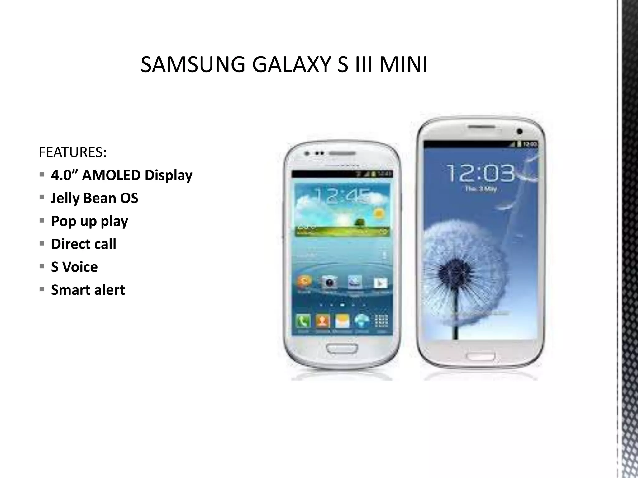FEATURES:
 4.0” AMOLED Display
 Jelly Bean OS
 Pop up play
 Direct call
 S Voice
 Smart alert
 