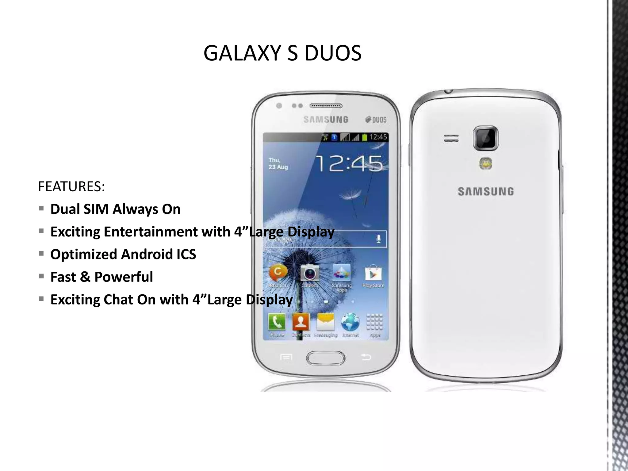 FEATURES:
 Dual SIM Always On
 Exciting Entertainment with 4”Large Display
 Optimized Android ICS
 Fast & Powerful
 Exciting Chat On with 4”Large Display
 