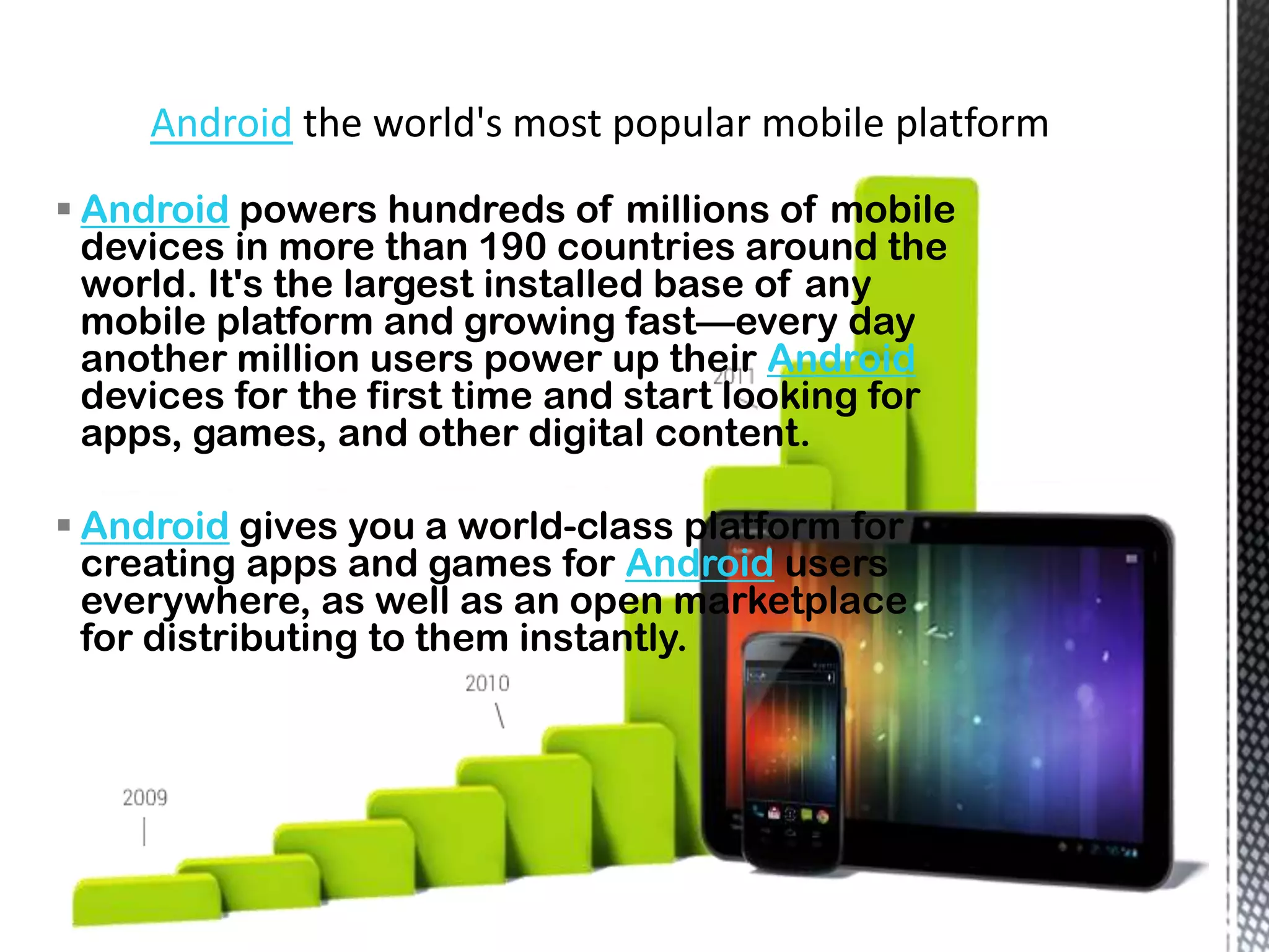 Android
 Android powers hundreds of millions of mobile
  devices in more than 190 countries around the
  world. It's the largest installed base of any
  mobile platform and growing fast—every day
  another million users power up their Android
  devices for the first time and start looking for
  apps, games, and other digital content.

 Android gives you a world-class platform for
  creating apps and games for Android users
  everywhere, as well as an open marketplace
  for distributing to them instantly.
 