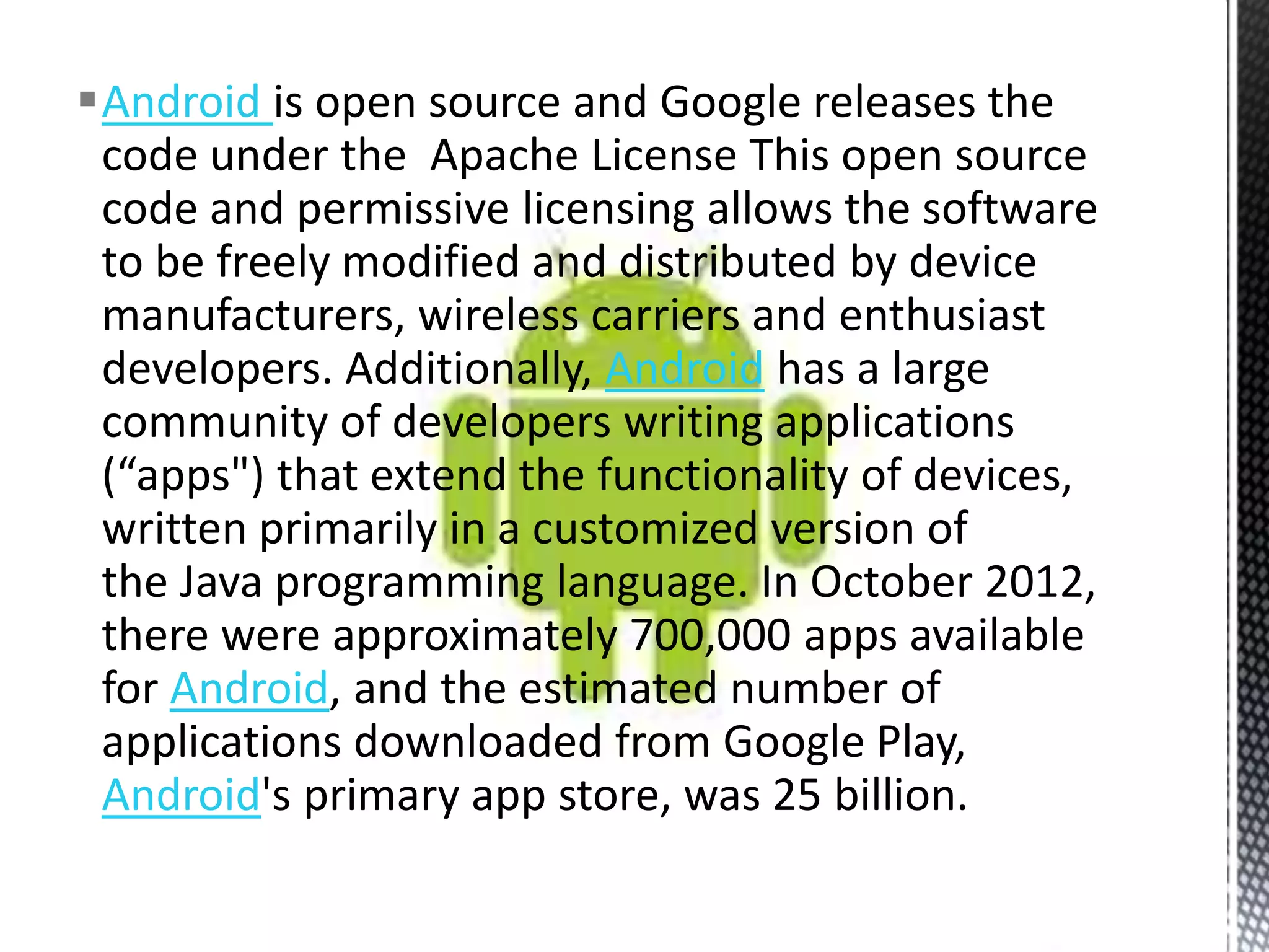 Android is open source and Google releases the
 code under the Apache License This open source
 code and permissive licensing allows the software
 to be freely modified and distributed by device
 manufacturers, wireless carriers and enthusiast
 developers. Additionally, Android has a large
 community of developers writing applications
 (“apps") that extend the functionality of devices,
 written primarily in a customized version of
 the Java programming language. In October 2012,
 there were approximately 700,000 apps available
 for Android, and the estimated number of
 applications downloaded from Google Play,
 Android's primary app store, was 25 billion.
 