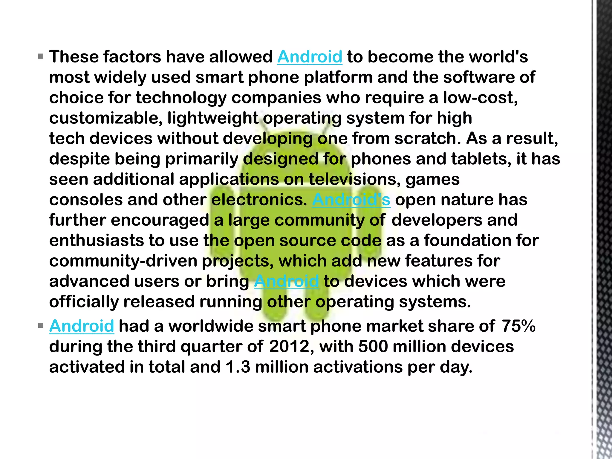  These factors have allowed Android to become the world's
  most widely used smart phone platform and the software of
  choice for technology companies who require a low-cost,
  customizable, lightweight operating system for high
  tech devices without developing one from scratch. As a result,
  despite being primarily designed for phones and tablets, it has
  seen additional applications on televisions, games
  consoles and other electronics. Android's open nature has
  further encouraged a large community of developers and
  enthusiasts to use the open source code as a foundation for
  community-driven projects, which add new features for
  advanced users or bring Android to devices which were
  officially released running other operating systems.
 Android had a worldwide smart phone market share of 75%
  during the third quarter of 2012, with 500 million devices
  activated in total and 1.3 million activations per day.
 