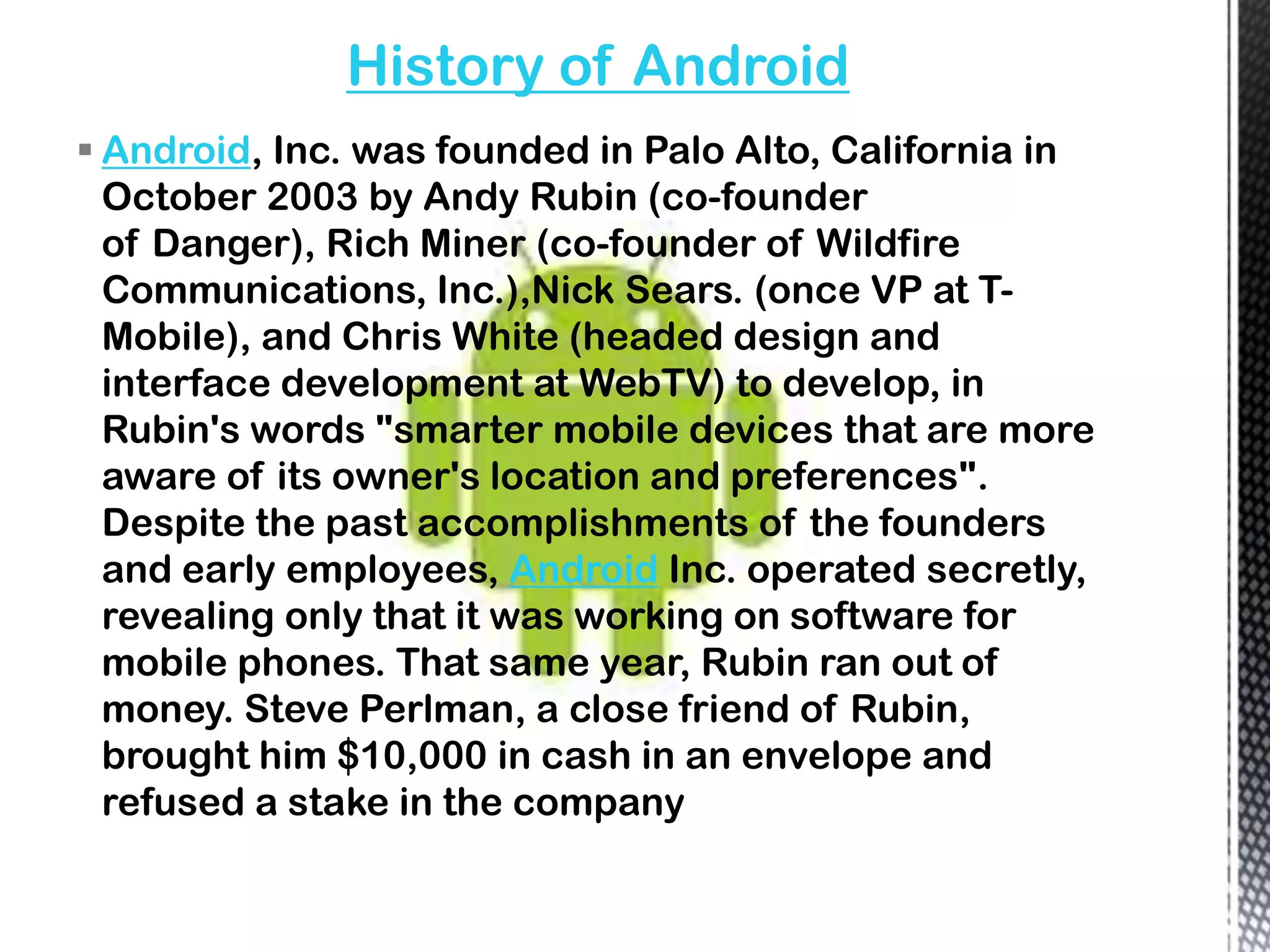 History of Android
 Android, Inc. was founded in Palo Alto, California in
  October 2003 by Andy Rubin (co-founder
  of Danger), Rich Miner (co-founder of Wildfire
  Communications, Inc.),Nick Sears. (once VP at T-
  Mobile), and Chris White (headed design and
  interface development at WebTV) to develop, in
  Rubin's words "smarter mobile devices that are more
  aware of its owner's location and preferences".
  Despite the past accomplishments of the founders
  and early employees, Android Inc. operated secretly,
  revealing only that it was working on software for
  mobile phones. That same year, Rubin ran out of
  money. Steve Perlman, a close friend of Rubin,
  brought him $10,000 in cash in an envelope and
  refused a stake in the company
 