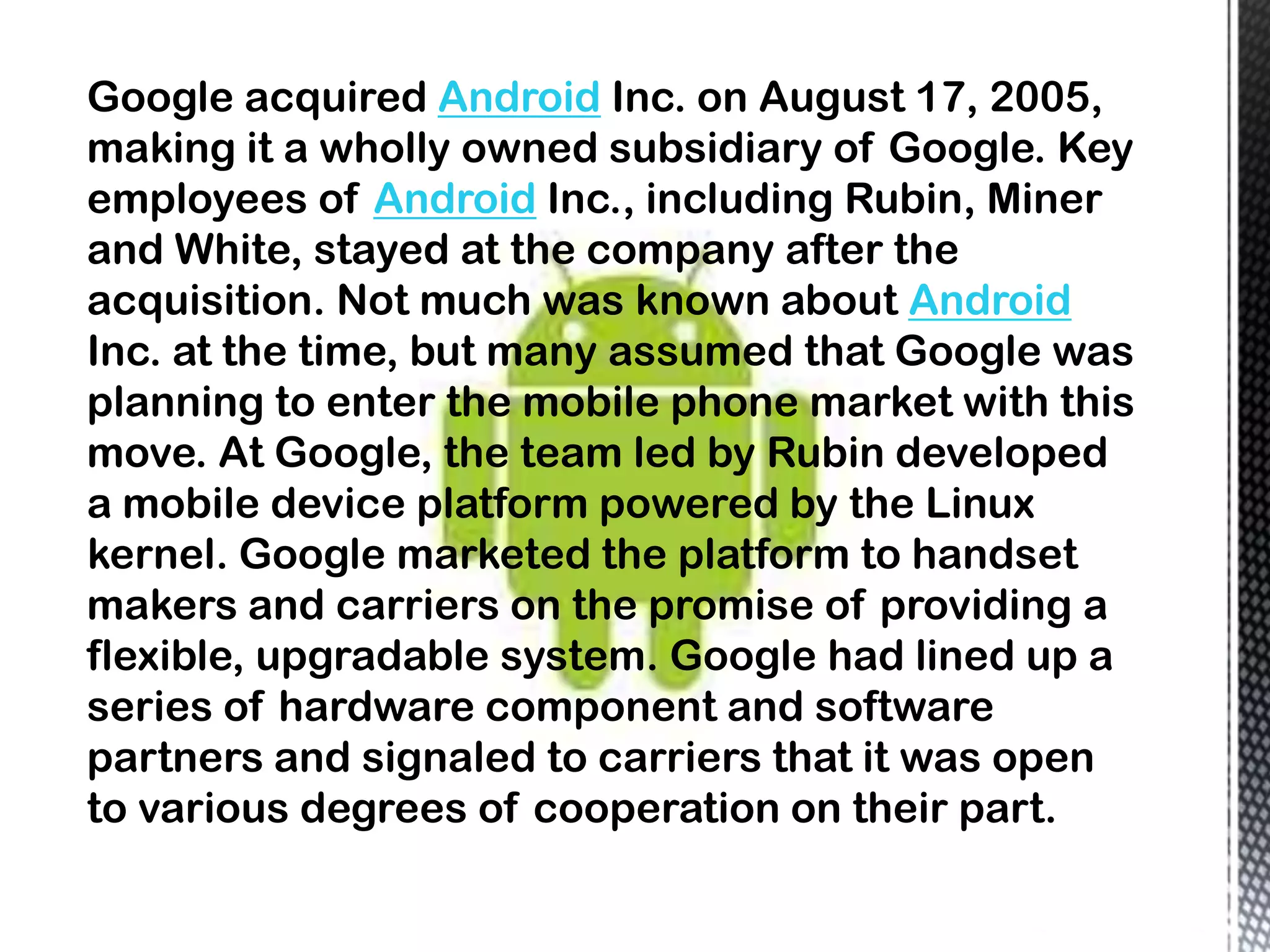 Google acquired Android Inc. on August 17, 2005,
making it a wholly owned subsidiary of Google. Key
employees of Android Inc., including Rubin, Miner
and White, stayed at the company after the
acquisition. Not much was known about Android
Inc. at the time, but many assumed that Google was
planning to enter the mobile phone market with this
move. At Google, the team led by Rubin developed
a mobile device platform powered by the Linux
kernel. Google marketed the platform to handset
makers and carriers on the promise of providing a
flexible, upgradable system. Google had lined up a
series of hardware component and software
partners and signaled to carriers that it was open
to various degrees of cooperation on their part.
 