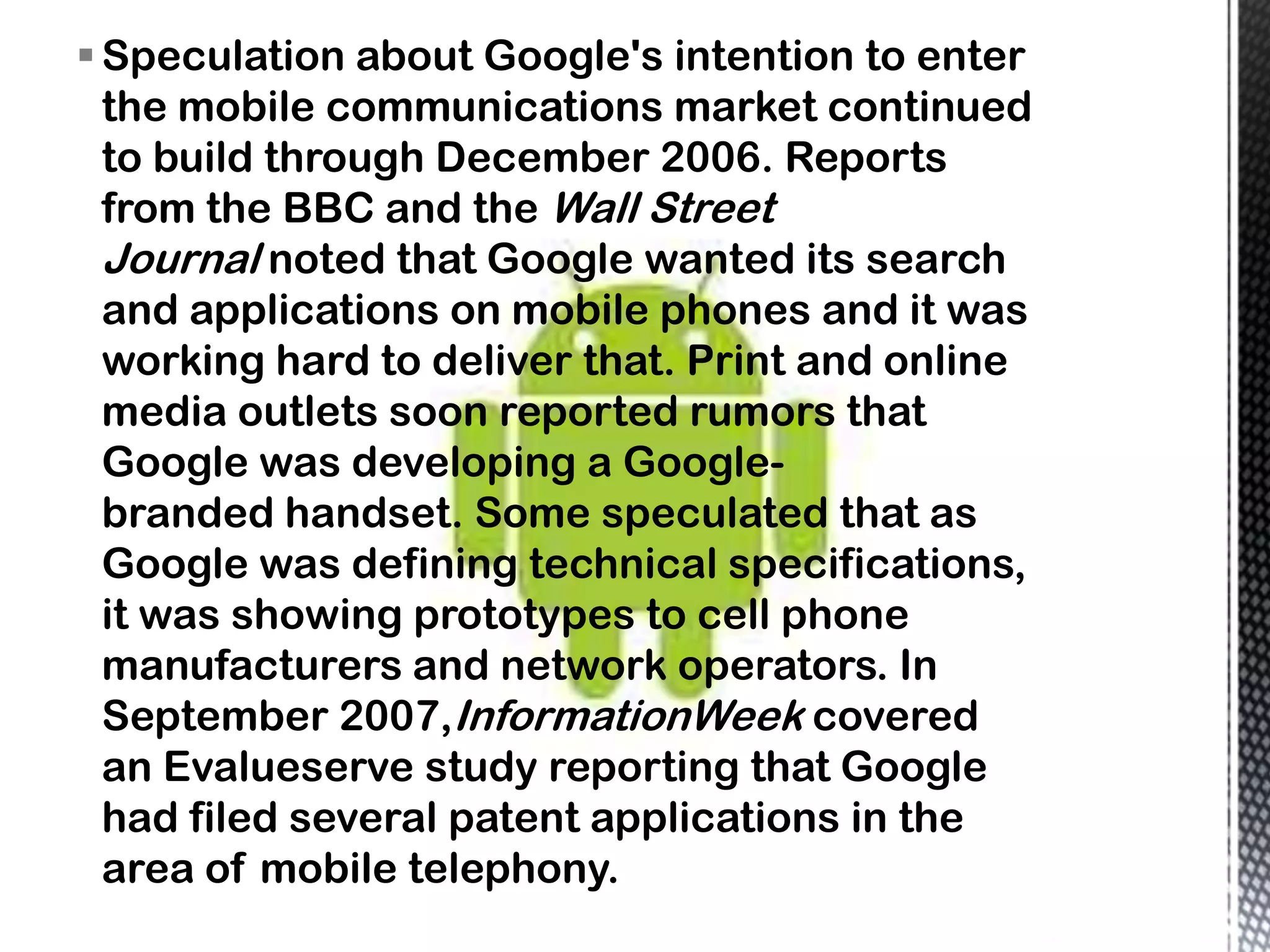  Speculation about Google's intention to enter
  the mobile communications market continued
  to build through December 2006. Reports
  from the BBC and the Wall Street
  Journal noted that Google wanted its search
  and applications on mobile phones and it was
  working hard to deliver that. Print and online
  media outlets soon reported rumors that
  Google was developing a Google-
  branded handset. Some speculated that as
  Google was defining technical specifications,
  it was showing prototypes to cell phone
  manufacturers and network operators. In
  September 2007,InformationWeek covered
  an Evalueserve study reporting that Google
  had filed several patent applications in the
  area of mobile telephony.
 