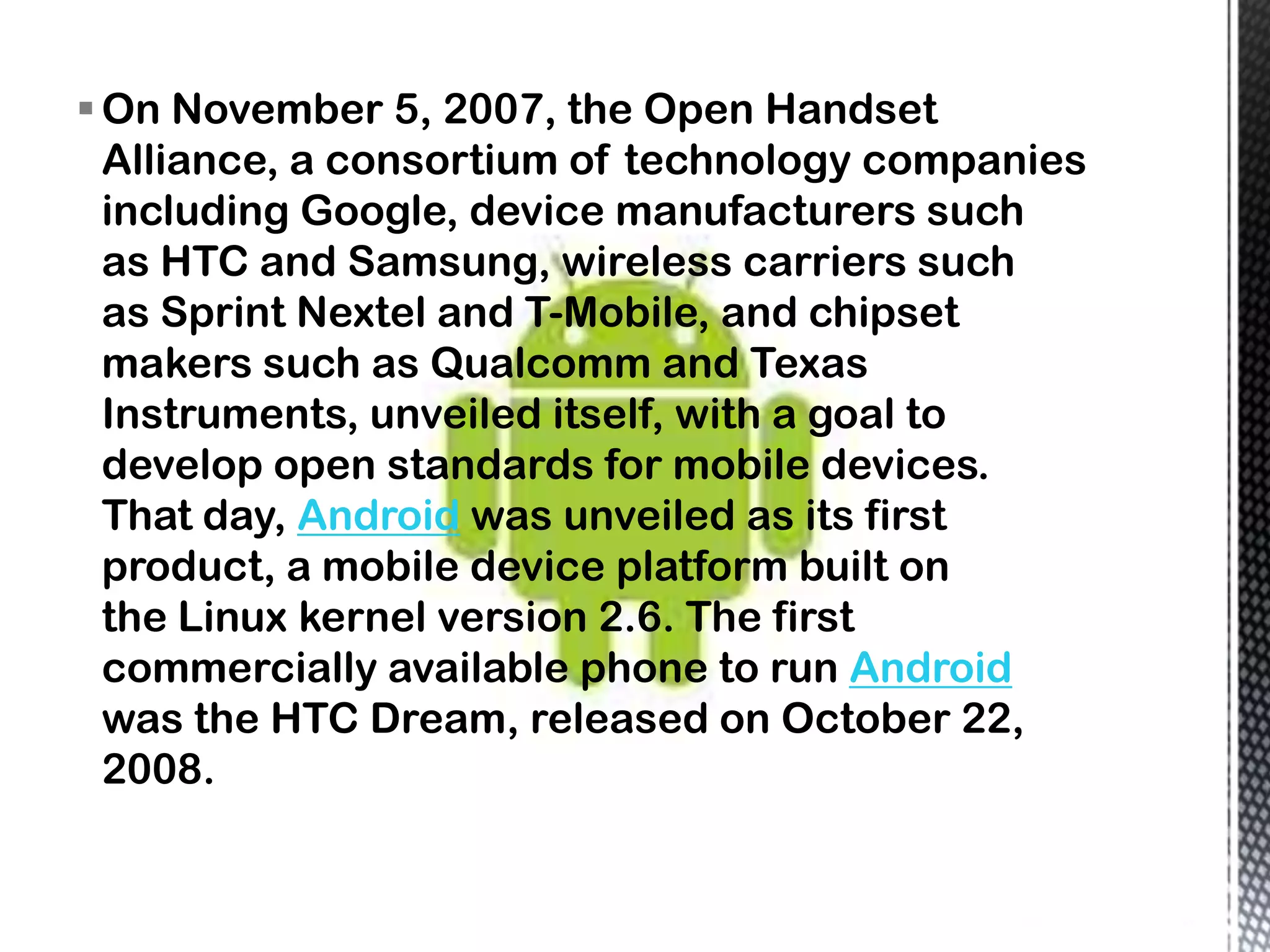  On November 5, 2007, the Open Handset
  Alliance, a consortium of technology companies
  including Google, device manufacturers such
  as HTC and Samsung, wireless carriers such
  as Sprint Nextel and T-Mobile, and chipset
  makers such as Qualcomm and Texas
  Instruments, unveiled itself, with a goal to
  develop open standards for mobile devices.
  That day, Android was unveiled as its first
  product, a mobile device platform built on
  the Linux kernel version 2.6. The first
  commercially available phone to run Android
  was the HTC Dream, released on October 22,
  2008.
 