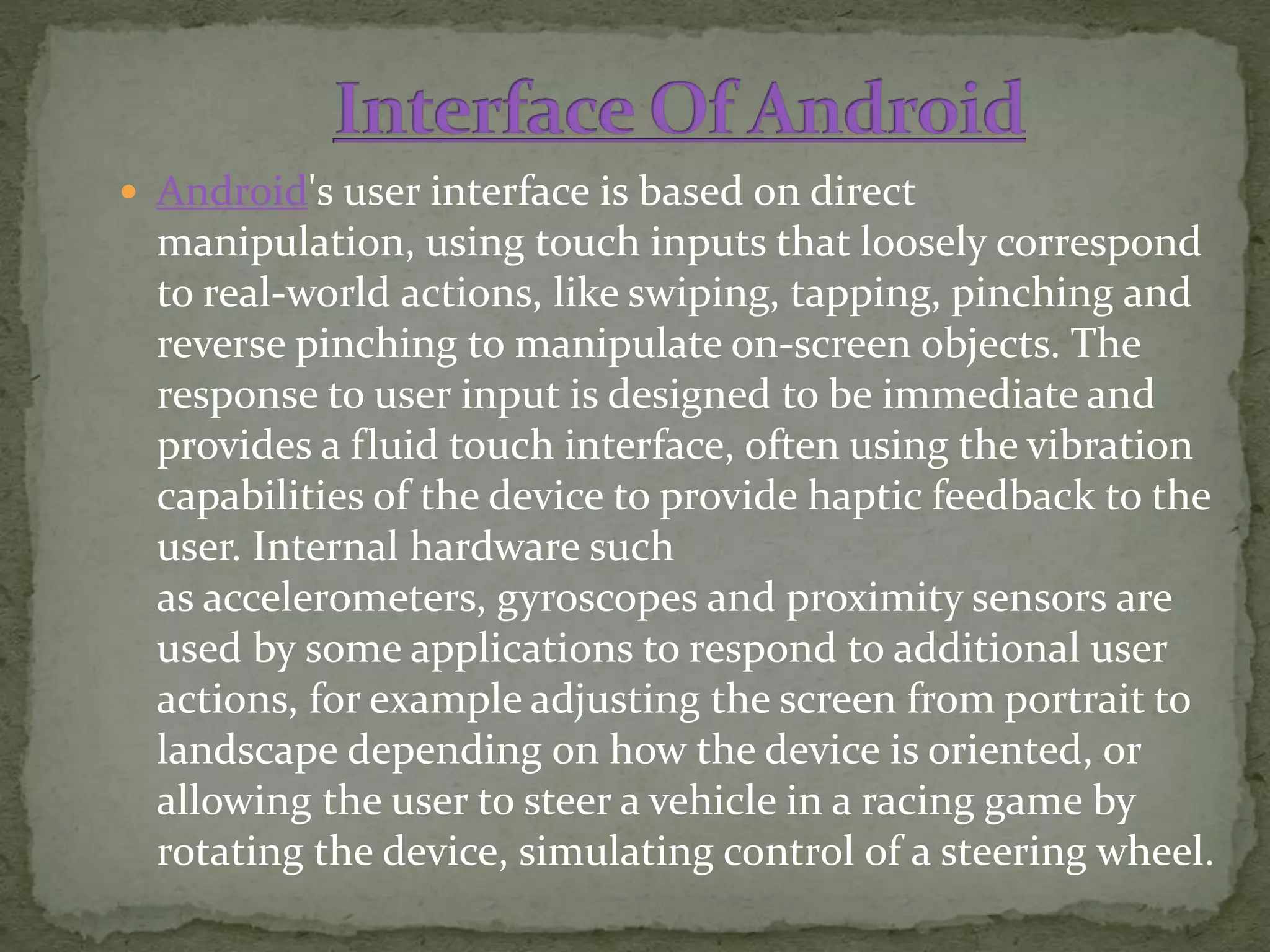  Android's user interface is based on direct
manipulation, using touch inputs that loosely correspond
to real-world actions, like swiping, tapping, pinching and
reverse pinching to manipulate on-screen objects. The
response to user input is designed to be immediate and
provides a fluid touch interface, often using the vibration
capabilities of the device to provide haptic feedback to the
user. Internal hardware such
as accelerometers, gyroscopes and proximity sensors are
used by some applications to respond to additional user
actions, for example adjusting the screen from portrait to
landscape depending on how the device is oriented, or
allowing the user to steer a vehicle in a racing game by
rotating the device, simulating control of a steering wheel.
 