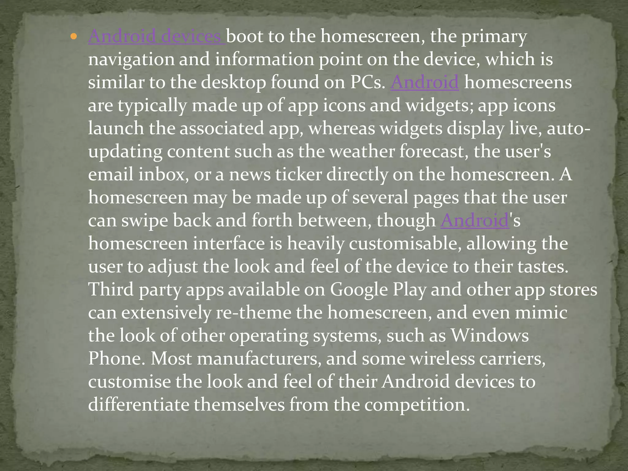  Android devices boot to the homescreen, the primary
navigation and information point on the device, which is
similar to the desktop found on PCs. Android homescreens
are typically made up of app icons and widgets; app icons
launch the associated app, whereas widgets display live, auto-
updating content such as the weather forecast, the user's
email inbox, or a news ticker directly on the homescreen. A
homescreen may be made up of several pages that the user
can swipe back and forth between, though Android's
homescreen interface is heavily customisable, allowing the
user to adjust the look and feel of the device to their tastes.
Third party apps available on Google Play and other app stores
can extensively re-theme the homescreen, and even mimic
the look of other operating systems, such as Windows
Phone. Most manufacturers, and some wireless carriers,
customise the look and feel of their Android devices to
differentiate themselves from the competition.
 