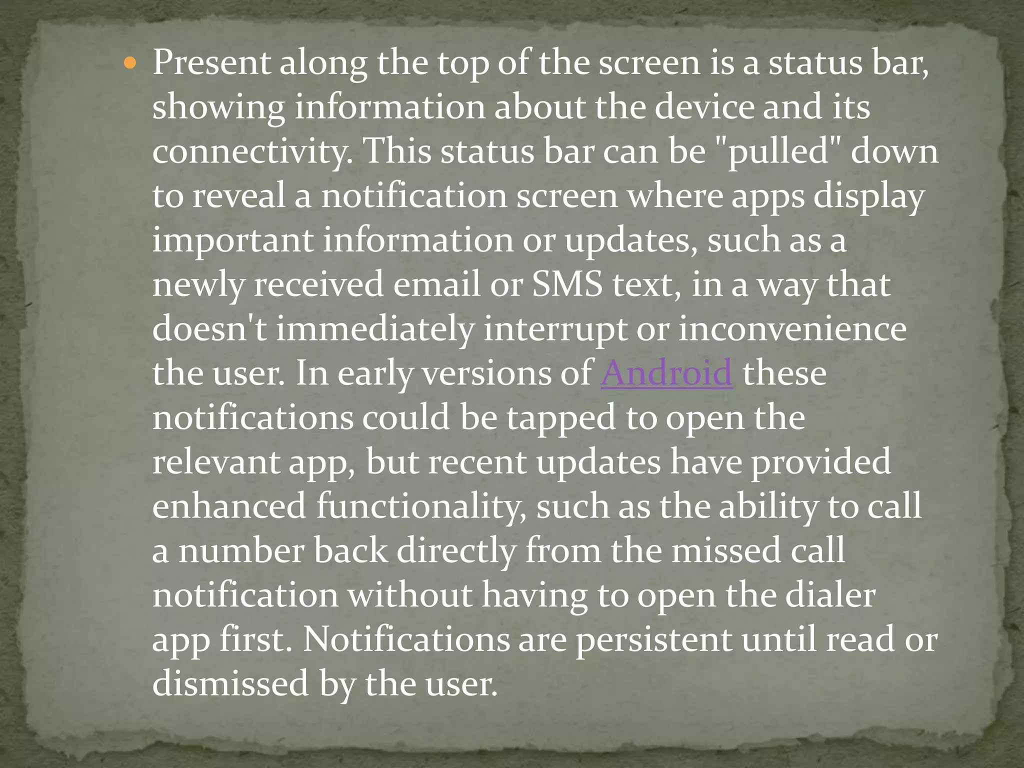  Present along the top of the screen is a status bar,
showing information about the device and its
connectivity. This status bar can be "pulled" down
to reveal a notification screen where apps display
important information or updates, such as a
newly received email or SMS text, in a way that
doesn't immediately interrupt or inconvenience
the user. In early versions of Android these
notifications could be tapped to open the
relevant app, but recent updates have provided
enhanced functionality, such as the ability to call
a number back directly from the missed call
notification without having to open the dialer
app first. Notifications are persistent until read or
dismissed by the user.
 