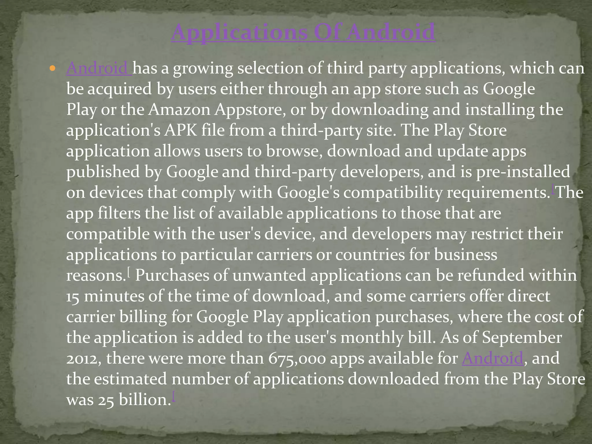  Android has a growing selection of third party applications, which can
be acquired by users either through an app store such as Google
Play or the Amazon Appstore, or by downloading and installing the
application's APK file from a third-party site. The Play Store
application allows users to browse, download and update apps
published by Google and third-party developers, and is pre-installed
on devices that comply with Google's compatibility requirements.[The
app filters the list of available applications to those that are
compatible with the user's device, and developers may restrict their
applications to particular carriers or countries for business
reasons.[ Purchases of unwanted applications can be refunded within
15 minutes of the time of download, and some carriers offer direct
carrier billing for Google Play application purchases, where the cost of
the application is added to the user's monthly bill. As of September
2012, there were more than 675,000 apps available for Android, and
the estimated number of applications downloaded from the Play Store
was 25 billion.[
Applications Of Android
 
