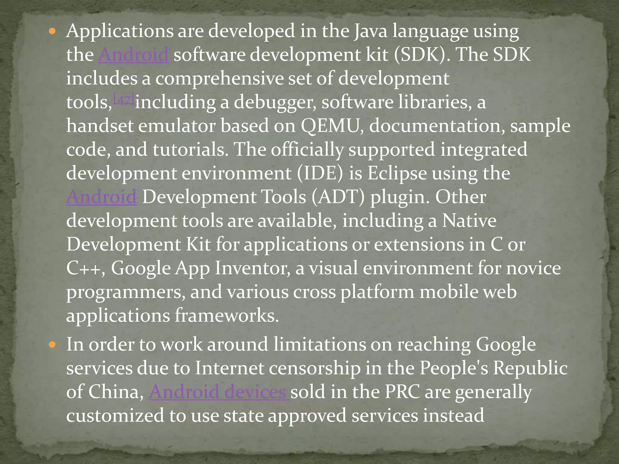  Applications are developed in the Java language using
the Android software development kit (SDK). The SDK
includes a comprehensive set of development
tools,[47]including a debugger, software libraries, a
handset emulator based on QEMU, documentation, sample
code, and tutorials. The officially supported integrated
development environment (IDE) is Eclipse using the
Android Development Tools (ADT) plugin. Other
development tools are available, including a Native
Development Kit for applications or extensions in C or
C++, Google App Inventor, a visual environment for novice
programmers, and various cross platform mobile web
applications frameworks.
 In order to work around limitations on reaching Google
services due to Internet censorship in the People's Republic
of China, Android devices sold in the PRC are generally
customized to use state approved services instead
 