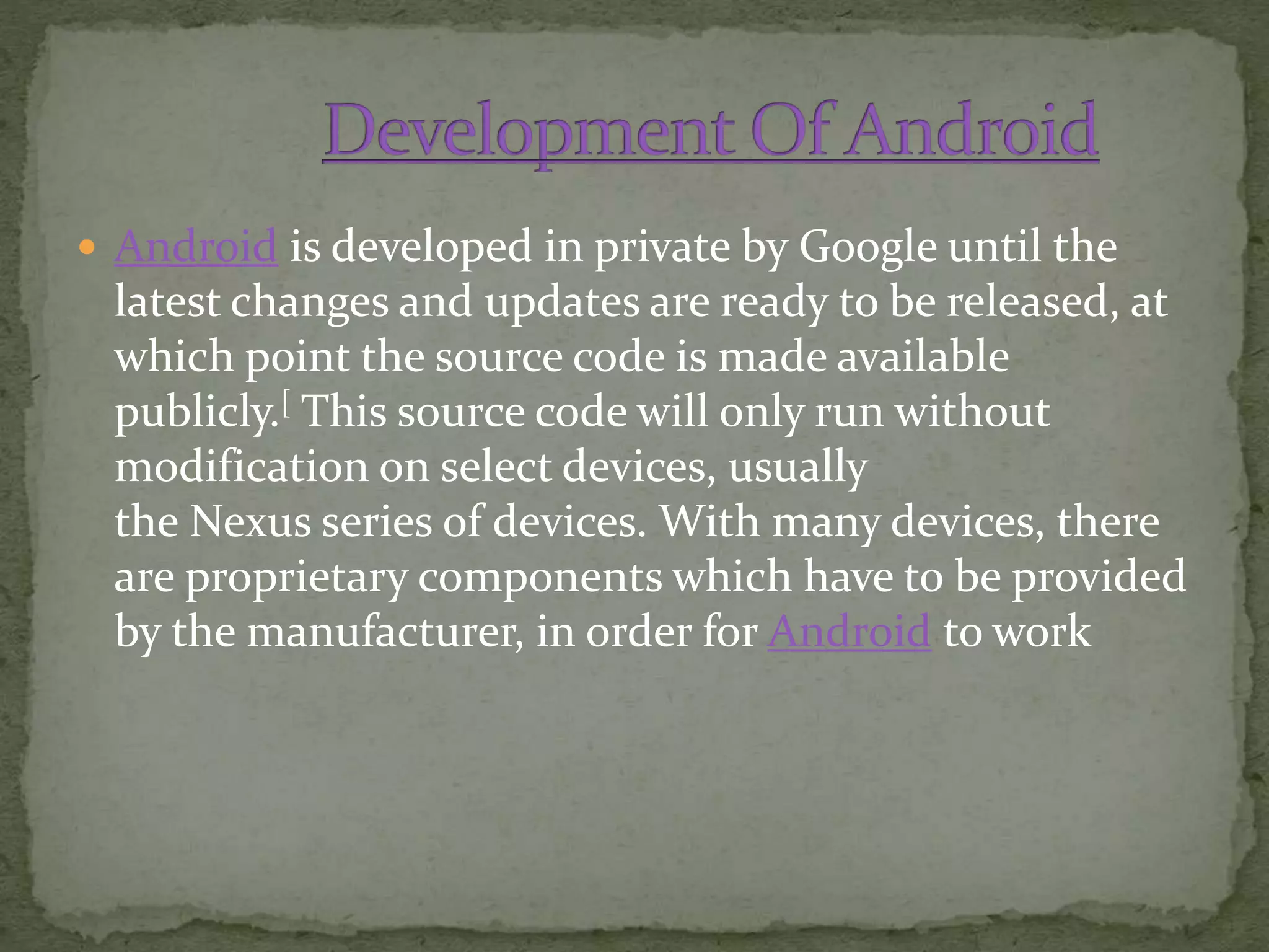  Android is developed in private by Google until the
latest changes and updates are ready to be released, at
which point the source code is made available
publicly.[ This source code will only run without
modification on select devices, usually
the Nexus series of devices. With many devices, there
are proprietary components which have to be provided
by the manufacturer, in order for Android to work
 