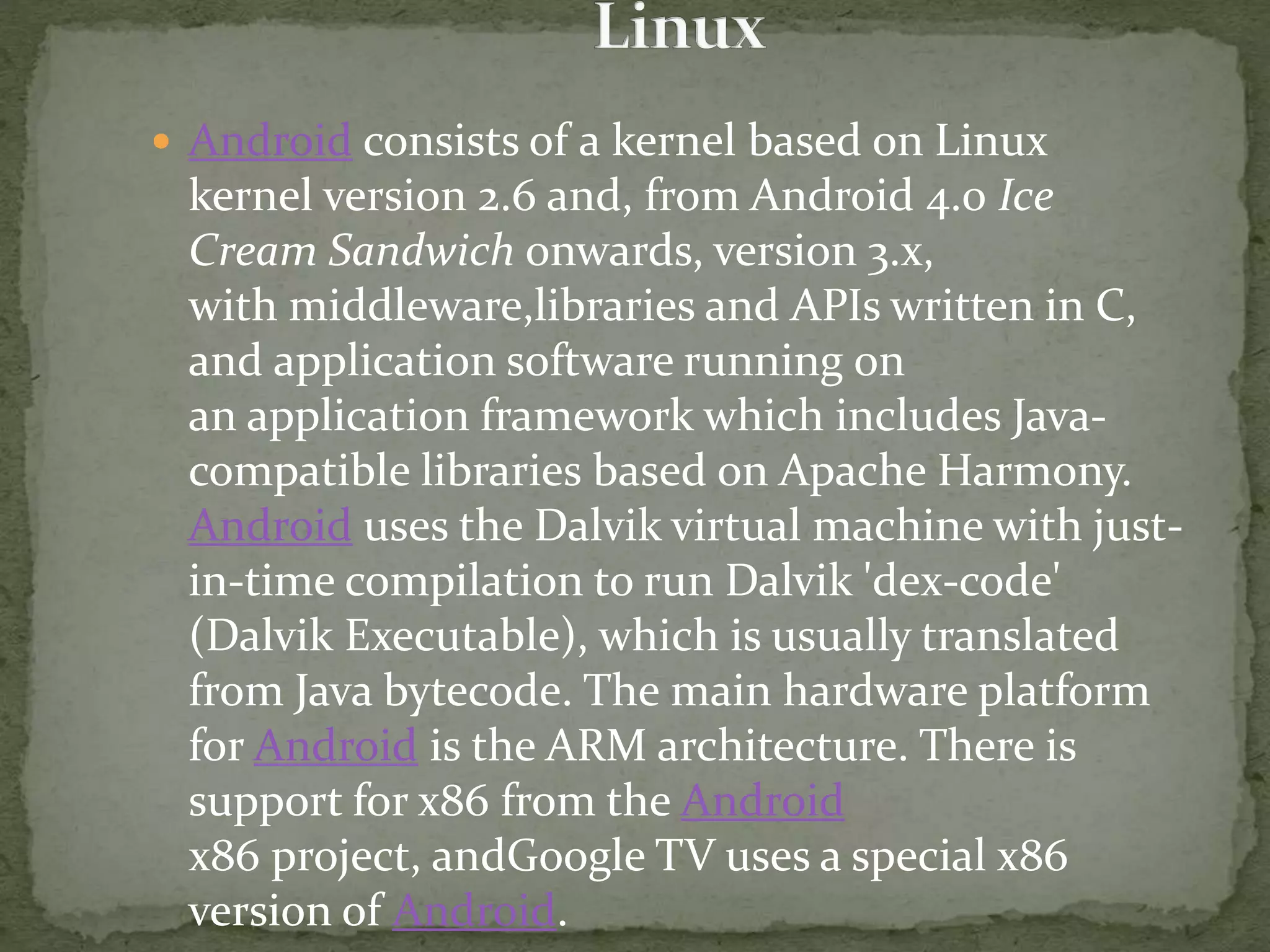  Android consists of a kernel based on Linux
kernel version 2.6 and, from Android 4.0 Ice
Cream Sandwich onwards, version 3.x,
with middleware,libraries and APIs written in C,
and application software running on
an application framework which includes Java-
compatible libraries based on Apache Harmony.
Android uses the Dalvik virtual machine with just-
in-time compilation to run Dalvik 'dex-code'
(Dalvik Executable), which is usually translated
from Java bytecode. The main hardware platform
for Android is the ARM architecture. There is
support for x86 from the Android
x86 project, andGoogle TV uses a special x86
version of Android.
 