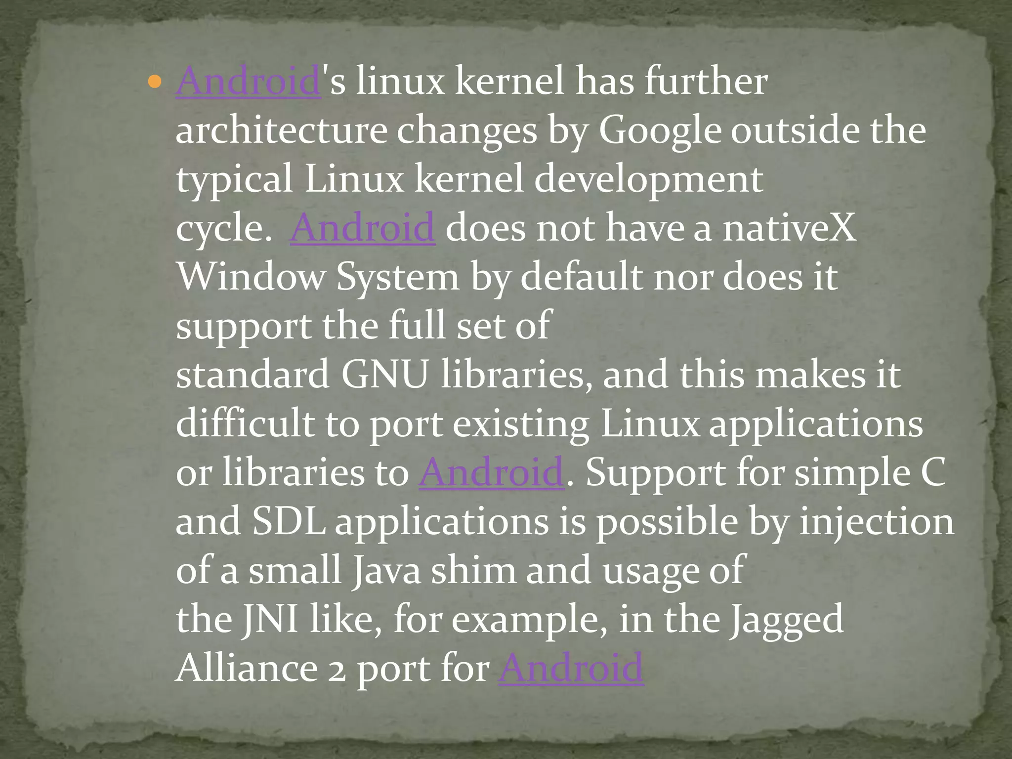  Android's linux kernel has further
architecture changes by Google outside the
typical Linux kernel development
cycle. Android does not have a nativeX
Window System by default nor does it
support the full set of
standard GNU libraries, and this makes it
difficult to port existing Linux applications
or libraries to Android. Support for simple C
and SDL applications is possible by injection
of a small Java shim and usage of
the JNI like, for example, in the Jagged
Alliance 2 port for Android
 