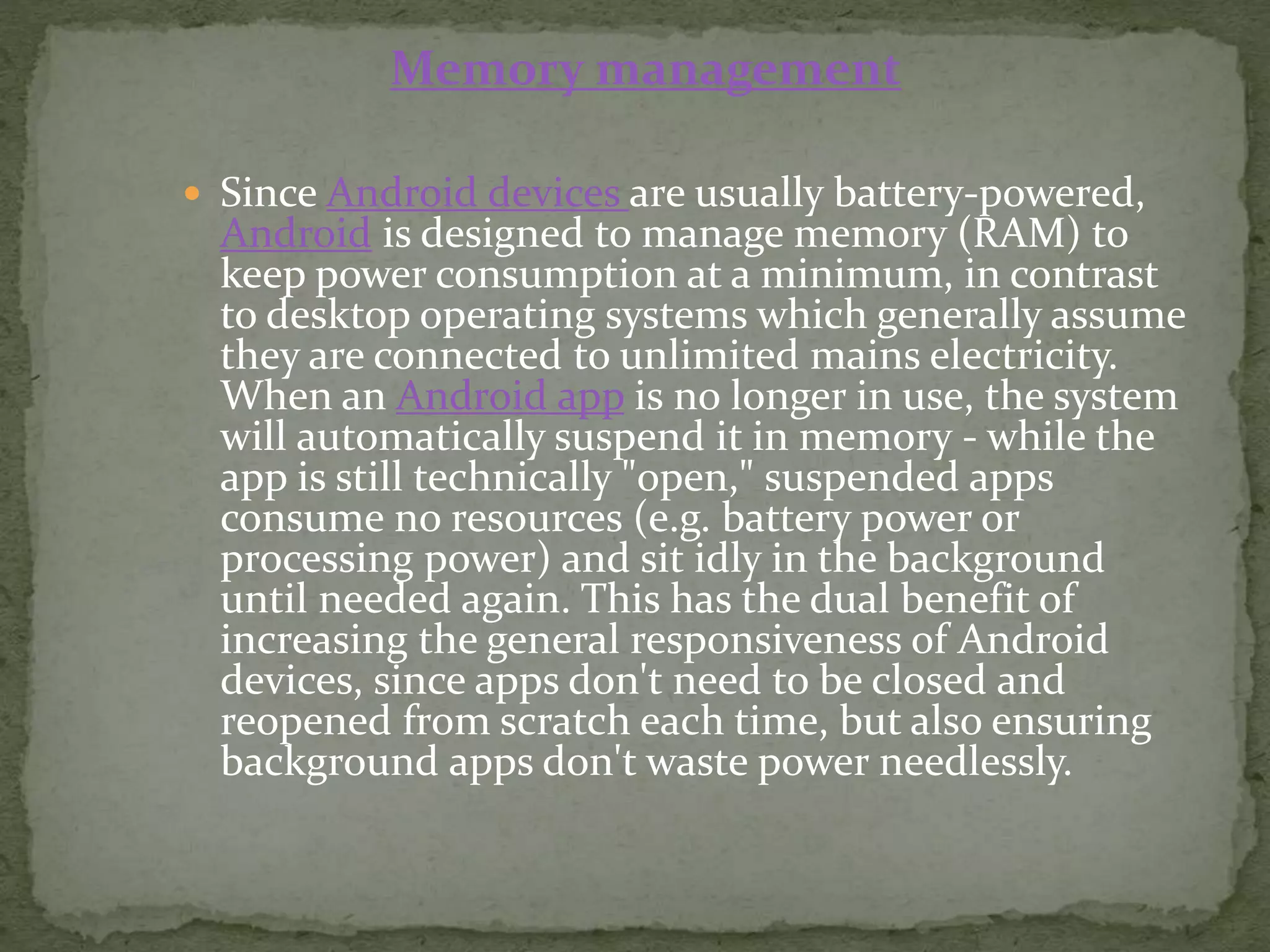  Since Android devices are usually battery-powered,
Android is designed to manage memory (RAM) to
keep power consumption at a minimum, in contrast
to desktop operating systems which generally assume
they are connected to unlimited mains electricity.
When an Android app is no longer in use, the system
will automatically suspend it in memory - while the
app is still technically "open," suspended apps
consume no resources (e.g. battery power or
processing power) and sit idly in the background
until needed again. This has the dual benefit of
increasing the general responsiveness of Android
devices, since apps don't need to be closed and
reopened from scratch each time, but also ensuring
background apps don't waste power needlessly.
Memory management
 