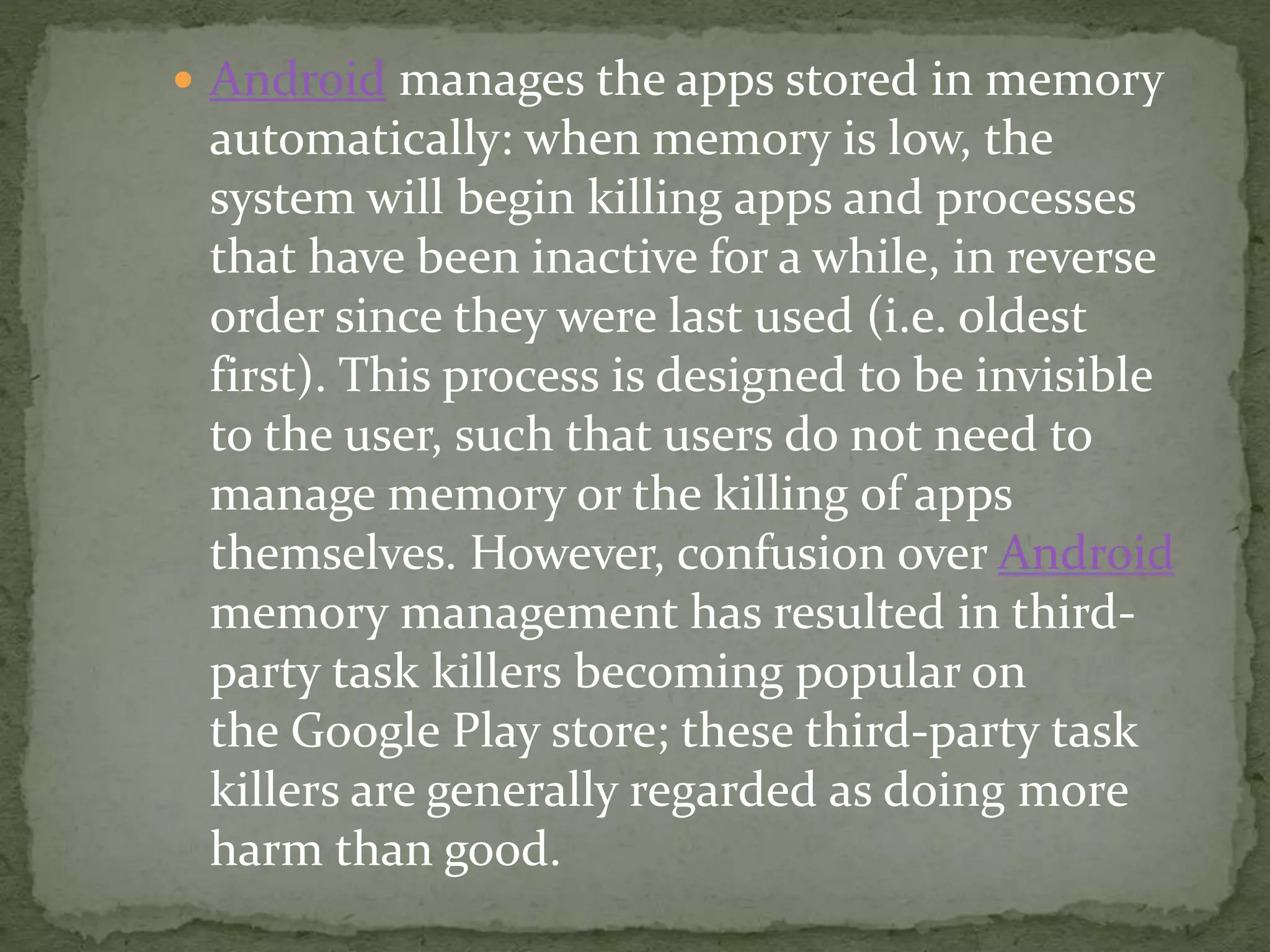  Android manages the apps stored in memory
automatically: when memory is low, the
system will begin killing apps and processes
that have been inactive for a while, in reverse
order since they were last used (i.e. oldest
first). This process is designed to be invisible
to the user, such that users do not need to
manage memory or the killing of apps
themselves. However, confusion over Android
memory management has resulted in third-
party task killers becoming popular on
the Google Play store; these third-party task
killers are generally regarded as doing more
harm than good.
 