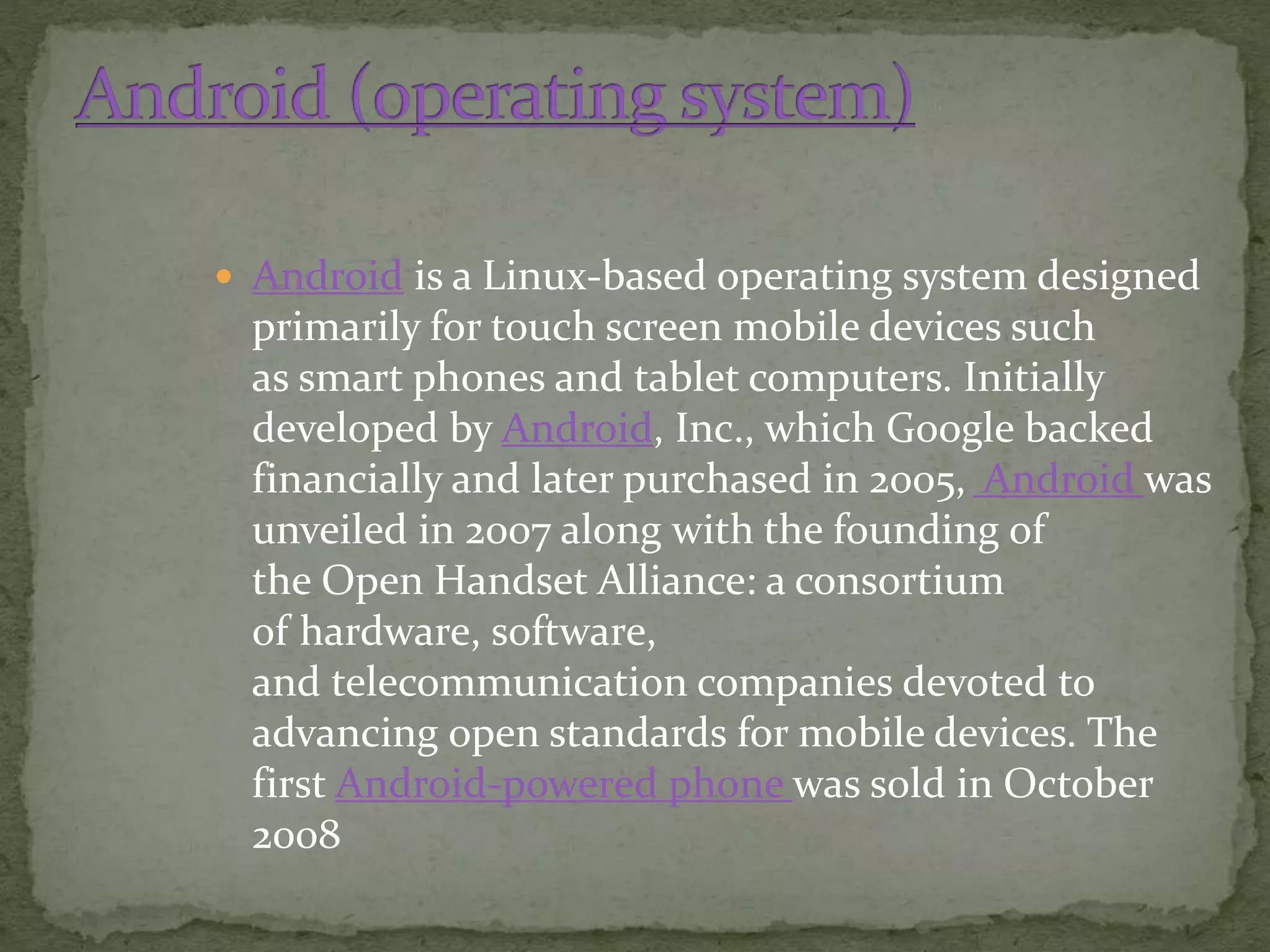  Android is a Linux-based operating system designed
primarily for touch screen mobile devices such
as smart phones and tablet computers. Initially
developed by Android, Inc., which Google backed
financially and later purchased in 2005, Android was
unveiled in 2007 along with the founding of
the Open Handset Alliance: a consortium
of hardware, software,
and telecommunication companies devoted to
advancing open standards for mobile devices. The
first Android-powered phone was sold in October
2008
 