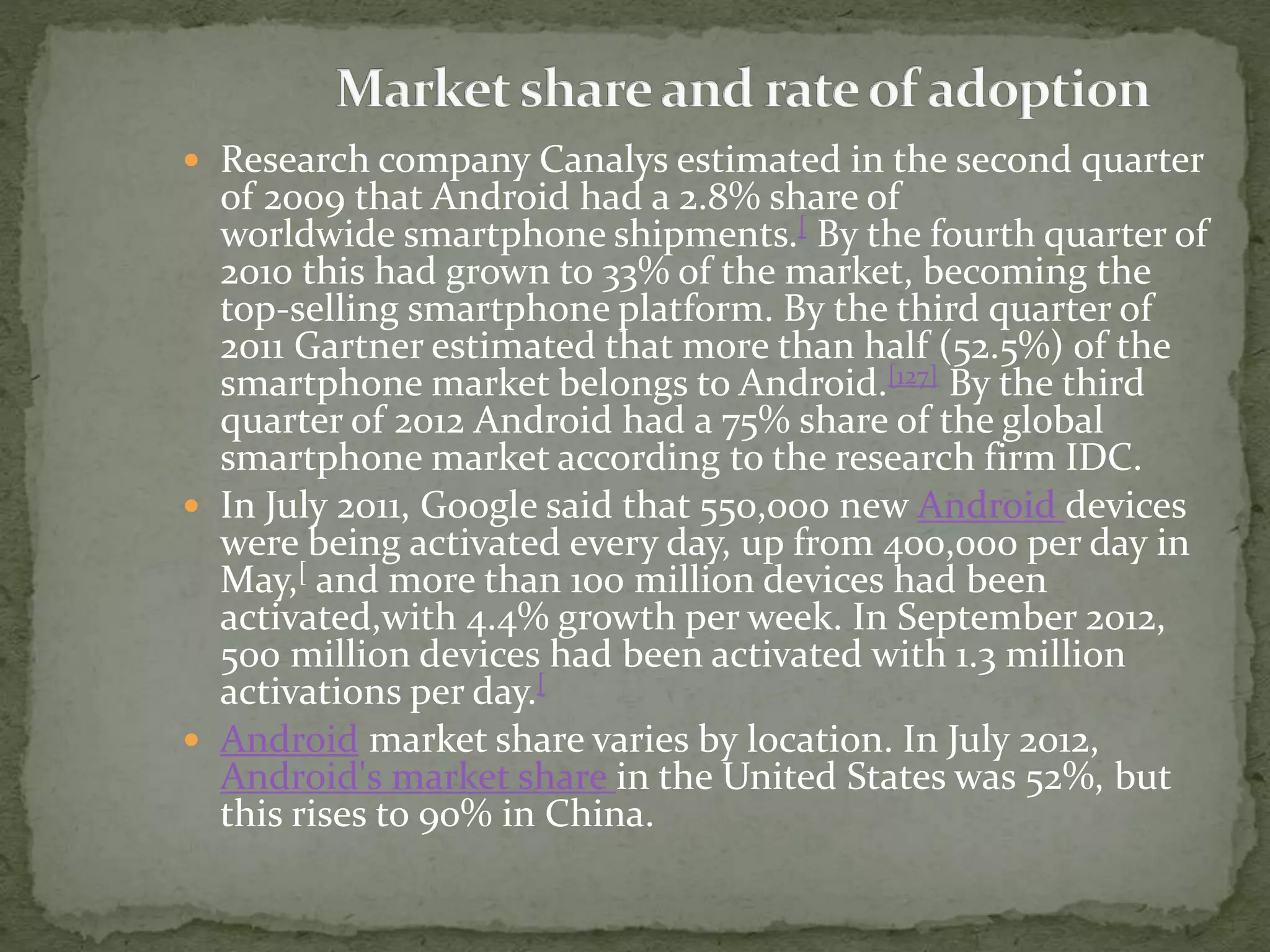  Research company Canalys estimated in the second quarter
of 2009 that Android had a 2.8% share of
worldwide smartphone shipments.[ By the fourth quarter of
2010 this had grown to 33% of the market, becoming the
top-selling smartphone platform. By the third quarter of
2011 Gartner estimated that more than half (52.5%) of the
smartphone market belongs to Android.[127] By the third
quarter of 2012 Android had a 75% share of the global
smartphone market according to the research firm IDC.
 In July 2011, Google said that 550,000 new Android devices
were being activated every day, up from 400,000 per day in
May,[ and more than 100 million devices had been
activated,with 4.4% growth per week. In September 2012,
500 million devices had been activated with 1.3 million
activations per day.[
 Android market share varies by location. In July 2012,
Android's market share in the United States was 52%, but
this rises to 90% in China.
 